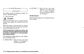 ¼ CD ERR F * — Eject the disc, and check
                                                                  whether it is a proper audio
                                                                  CD. (* shows a different
                                                                  number according to the au-
The display shows the following symbol; (no                       dio condition.)
mark): 1 CD RPT (Repeat)
                                                   CD IN indicator:
1: 1 TR (Track) RPT
                                                   CD IN indicator appears on the display when the
        CD EJECT:                                  CD is loaded.
When the CD EJECT button is pushed with the
compact disc loaded, the compact disc will be
ejected.
When this button is pushed while the compact
disc is being played, the compact disc will come
out and the system will turn off.
If the compact disc comes out and is not
removed, it will be pulled back into the slot
to protect it. (except for 3.1 in [8 cm] diam-
eter compact discs)
If the following message appears on the display,
push the EJECT button:
¼ CHECK DISC — Eject the disc, and check
               whether it is damaged or
               inserted upside-down.




4-22 Display screen, heater, air conditioner and audio systems



                                                                                        ੬ 07.7.25/Z33-D/V5.0 ੭
 