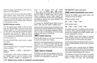 frequency range automatically in both radio re-      pears in the display. Push the TUNE                   FM-AM-SAT radio operation
ception and CD playback.                             (       ,       ) or SEEK (     ,       ) button
                                                     to adjust Bass and Treble to the desired level.                RADIO (FM/AM/SAT) band select:
This audio system has an active noise compen-        Use the TUNE or SEEK button also to adjust
sation feature called “Audio Pilot”. The Audio                                                             Pushing the RADIO band select button will
                                                     Fader or Balance modes. Fader adjusts the             change the band as follows:
Pilot uses a microphone to detect external road      sound level between the front and rear speakers
noise and automatically adjusts the amplifier to     and Balance adjusts the sound between the             (Without satellite radio)
compensate for any competing high, midrange,         right and left speakers.
or low frequency noise.                                                                                    AM → FM1 → FM2 → AM
                                                     To change the AUDIOP (Audio Pilot) mode to
ON⋅OFF/Volume control:                               OFF or ON, push the TUNE or SEEK button.              (With satellite radio)
Turn the ignition key to ACC or ON, and then         Once you have adjusted the sound quality to the       AM → FM1 → FM2 → SAT → AM
push the ON⋅OFF/VOL (Volume) control knob            desired level, push the AUDIO button repeatedly       No satellite operation is available during scrolling
while the system is off to call up the mode (radio   until the radio or CD display reappears. Other-       of modes, unless optional satellite receiver and
or CD) which was playing immediately before          wise, the radio or CD display will automatically      antenna are installed, and an XM satellite radio
the system was turned off. When no CD is             reappear after about 10 seconds.                      service subscription is active.
loaded, the radio will come on. While the system
is on, pushing the ON⋅OFF/VOL control knob                    CLOCK adjusting:                             When RADIO band select button is pushed
turns the system off.                                Push the RPT button for more than 1.5 seconds         while the ignition switch is in the ACC or ON, the
                                                     to adjust the digital clock display.                  radio will come on at the station last played.
Turn the ON⋅OFF/VOL control knob to adjust
the volume.                                          When the clock adjusting display is selected, the     The last station/channel played will also come on
                                                     time (hour or minute) will start flashing. See        when the ON⋅OFF/VOL control knob is pushed
AUDIO button:
                                                     “Clock” in the “2. Instruments and controls”          to ON.
Push the AUDIO button to change the selecting        section for the detailed clock adjustment opera-      If a compact disc is playing when the RADIO
mode as follows.                                     tion.                                                 band select button is turned to ON, the compact
BASS → TREBLE → FADE → BALANCE →                      DISP DISPLAY CHANGE:                                 disc will automatically be turned off and the last
AUDIOP                                                                                                     radio station/channel played will come on.
                                                     This button will work during satellite radio (if so
To adjust Bass, Treble, Fader and Balance, push      equipped) and CD operation. Find the detailed         The FM stereo indicator ST will glow during FM
the AUDIO button until the desired mode              function in the description of each item.             stereo reception. When the stereo broadcast
(BASS, TREBLE, FADER or BALANCE) ap-                                                                       signal is weak, the radio will automatically
4-24 Display screen, heater, air conditioner and audio systems



                                                                                             ੬ 07.7.25/Z33-D/V5.0 ੭
 