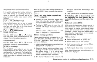 change from stereo to monaural reception.                If the SCAN tuning button is not pushed within 5      the sound will resume. Memorizing is now
                                                         seconds, SCAN tuning moves to the next sta-           complete.
If the satellite radio signal is lost due to interfer-
                                                         tion.                                              4. Other buttons can be set in the same manner.
ence while driving, in a parking structure or
tunnel for example, “NO SIGNAL” will be dis-              DISP SAT radio display change (if so              If the battery cable is disconnected, or if
played and no satellite radio station will be                  equipped):                                   the fuse blows, the radio memory will be
available.                                                                                                  erased. In that case, reset the desired sta-
                                                         ¼ Pushing the DISP button will display addi-
                    TUNE (Tuning):                         tional information (for example: Title, Artist   tions.
Push the TUNE button        or     for manual              name) about the satellite radio broadcast.       Radio data system (RDS):
tuning. To move quickly through the channels,            ¼ Pushing the DISP button for more than 1.5        RDS stands for Radio Data System, and is a
push and hold either side of the TUNE button               seconds will change the display mode as          data information service transmitted by some
down for more than 0.5 second.                             follows:                                         radio stations on the FM band (not AM band)
                    SEEK tuning:                                                                            and/or SAT encoded within a regular radio
                                                            Channel number → Channel name → Artist          broadcast. Currently, most RDS stations are in
(For FM and AM radio)                                       name → Song title → Channel number              large cities, but many stations are now consid-
Push the SEEK button           or       to tune          Station memory operations:                         ering broadcasting RDS data.
from high to low or low to high frequencies and                                                             RDS can display:
                                                         Twelve stations/channels can be set for the FM
stops at the next broadcasting station.
                                                         band (6 for FM1, 6 for FM2) and the SAT radio      ¼ Station call sign, such as “WHFR 98.3”.
(For satellite radio)                                    (6 for SAT1, 6 for SAT2), and 6 stations can be
                                                         set for the AM band.                               ¼ Station name, such as “The Groove”.
Push the SEEK button           or      to seek
channels of the next or previous category.               1. Tune to the desired station/channel using the   ¼ Music or programming type such as “Classi-
                                                            SEEK, SCAN or TUNE button.                        cal”, “Country”, or “Rock”.
         SCAN tuning:
                                                         2. Select the desired station/channel and keep     ¼ Traffic reports about delays or construction.
Push the SCAN tuning button to tune from low
                                                            pushing any of the desired station/channel      If the station broadcasts RDS information, the
to high frequencies and stops at each broad-
                                                            and preset buttons (1 to 6) until a beep        RDS icon is displayed.
casting station for 5 seconds. Pushing the but-
                                                            sound is heard. (The radio mutes when the
ton again during this 5 second period will stop
                                                            station and preset button is pushed.)
SCAN tuning and the radio will remain tuned to
that station.                                            3. The channel indicator will then come on and
                                                                                        Display screen, heater, air conditioner and audio systems    4-25



                                                                                               ੬ 07.7.25/Z33-D/V5.0 ੭
 