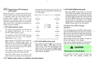 Program type (PTY)/Category                   pushing the preset buttons for more than 1.5   3. PTY (CAT) SCAN tuning mode
        (CAT) select:                                 seconds when the desired PTY (CAT) name
                                                      is in the display.                                Push the SCAN tuning button to tune the
When PTY button is pushed during FM mode,                                                               PTY (CAT) name station, and stop at each
the PTY (CAT) name of the current tuned station                                                         broadcasting station for 5 seconds. Pushing
is displayed. When the PTY (CAT) button is                                                              the button again during this 5 second period
pushed during satellite radio mode (if so                                                               will stop SCAN tuning and the radio will
equipped), the category name of the current                                                             remain tuned to that station. If the SCAN
channel is displayed. During this time if the PTY                                                       tuning button is not pushed within 5 seconds,
data code is zero, or the data is unreadable, the                                                       SCAN tuning moves to the next station.
display will show “NONE”.
                                                                                                     Compact disc (CD) changer
1. PTY (CAT) selection mode                                                                          operation
   PTY (CAT) name selection can be done by                                                           Turn the ignition key to the ACC or ON position,
   the up/down TUNE button       or     in                                                           push the LOAD button and insert the compact
   the PTY (CAT) selection mode.                                                                     disc into the slot with the label side facing up.
   It is possible to shift the PTY (CAT) name by                                                     The compact disc will be guided automatically
   one step, with one push of the up/down                                                            into the slot and start playing.
   TUNE button            or      .                                                                  After loading the disc, the number of tracks on
   After selecting a PTY (CAT) name, push the                                                        the disc will appear on the display.
   SEEK button or SCAN button within 10             2. PTY (CAT) SEEK tuning mode                    If the radio is already operating, it will automati-
   seconds. Tuning to the PTY (CAT) station will      After selecting a PTY (CAT) name, push the     cally turn off and the compact disc will play.
   start. If you do not push the TUNE button          SEEK button         or       within 10 sec-
   within the 10 second period, the PTY (CAT)         onds. Tuning to the PTY (CAT) station will
   mode will be cancelled.                            start. If you do not push the SEEK button
                                                                                                                         CAUTION
   PTY (CAT) name selection can also be               within the 10 second period, the PTY (CAT)
                                                      mode will be cancelled.                         Do not use 3.1 in (8 cm) discs.
   achieved by pushing the preset buttons.
   Initial PTY (CAT) names are stored in the                                                         If the system has been turned off while the
   preset buttons, but these can be changed by                                                       compact disc was playing, pushing the
4-26 Display screen, heater, air conditioner and audio systems



                                                                                        ੬ 07.7.25/Z33-D/V5.0 ੭
 