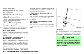 Without satellite radio:                           within one program or there is no interval be-
                                                   tween programs, the system may not stop in the
AM, FM1, FM2 and CD or CD changer                  desired or expected location.
With satellite radio:                              FOLDER change (CD changer/CD with
AM, FM1, FM2, SAT and CD changer                   MP3 or WMA):

VOLUME control switches                            Push up or down the tuning switch for more than
                                                   1.5 seconds to change the folders (if there are
Push up or down the VOLUME control switch to       any folders).
increase or decrease the volume.
                                                   DISC change (CD changer/CD without
                   Tuning switch                   MP3 or WMA):
Memory change (radio):                             Push up or down the tuning switch for more than
                                                   1.5 seconds to change the playing disc up or
Push up or down the tuning switch for less than    down.                                                                                     SAA0606
1.5 seconds to change the radio frequency.
SEEK tuning (radio):                                                                                 ANTENNA
                                                                                                     The antenna is located at the rear of the vehicle.
Push up or down the tuning switch for more than                                                      To remove the antenna, turn it counterclockwise.
1.5 seconds to seek the next or previous radio                                                       To reinstall it, screw it securely into the base.
station.
APS (Automatic Program Search) FF,                                                                                      CAUTION
APS REW (CD or CD changer):
Push up or down the tuning switch for less than                                                       Be sure to remove the antenna before
1.5 seconds to return to the beginning of the                                                         entering a low-roof garage or an auto-
present program or skip to the next program.                                                          matic car wash. Otherwise the antenna
Push several times to skip back or skip through                                                       may be damaged.
programs.
This system searches for the blank intervals
between selections. If there is a blank interval
4-30 Display screen, heater, air conditioner and audio systems



                                                                                        ੬ 07.7.25/Z33-D/V5.0 ੭
 