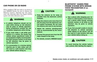 BLUETOOTH HANDS-FREE
CAR PHONE OR CB RADIO                                                                        PHONE SYSTEM WITH NISSAN
                                                                                             VOICE RECOGNITION (if so
When installing a CB, ham radio or car phone in                                              equipped)
your NISSAN vehicle, be sure to observe the                      CAUTION
following cautions, otherwise the new equip-
ment may adversely affect the Engine Control
                                                                                                              WARNING
                                                  ¼ Keep the antenna as far away as
system and other electronic parts.
                                                    possible from the electronic control       ¼ Use a phone after stopping your ve-
                                                    modules.                                     hicle in a safe location. If you have to
                 WARNING                                                                         use a phone while driving, exercise
                                                  ¼ Keep the antenna wire more than 8 in
                                                    (20 cm) away from the electronic con-        extreme caution at all times so full
 ¼ A cellular telephone should not be                                                            attention may be given to vehicle
   used while driving so full attention             trol system harnesses. Do not route
                                                    the antenna wire next to any harness.        operation.
   may be given to vehicle operation.
   Some jurisdictions prohibit the use            ¼ Adjust the antenna standing-wave           ¼ If you find yourself unable to devote
   of cellular telephones while driving.            ratio as recommended by the manu-            full attention to vehicle operation
                                                    facturer.                                    while talking on the phone, pull off
 ¼ If you must make a call while your                                                            the road to a safe location and stop
   vehicle is in motion, the hands free           ¼ Connect the ground wire from the CB          your vehicle before doing so.
   cellular phone operational mode (if              radio chassis to the body.
   so equipped) is highly recommended.
   Exercise extreme caution at all times          ¼ For details, consult a NISSAN dealer.
   so full attention may be given to                                                                           CAUTION
   vehicle operation.
                                                                                               To avoid draining the vehicle battery,
 ¼ If a conversation in a moving vehicle                                                       use a phone after starting the engine.
   requires you to take notes, pull off
   the road to a safe location and stop
   your vehicle before doing so.




                                                                           Display screen, heater, air conditioner and audio systems   4-31



                                                                                 ੬ 07.7.25/Z33-D/V5.0 ੭
 