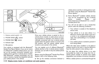 cellular phone and the in-vehicle phone mod-
                                                                                                         ule before using the Bluetooth Hands-Free
                                                                                                         Phone System.
                                                                                                      ¼ Some Bluetooth enabled cellular phones
                                                                                                        may not be recognized by the in-vehicle
                                                                                                        phone      module.      Please       visit
                                                                                                        www.nissanusa.com/bluetooth for a recom-
                                                                                                        mended phone list.
                                                                                                      ¼ You will not be able to use a hands-free
                                                                                                        phone under the following conditions:
                                                                                                         — Your vehicle is outside of the telephone
                                                                                                           service area.
                                                                                          SAA1699        — Your vehicle is in an area where it is
                                                                                                           difficult to receive radio waves; such as in
1. Volume control switch −/+                       Once your cellular phone is paired to the in-
                                                                                                           a tunnel, in an underground parking ga-
                                                   vehicle phone module, no other phone connect-
2. PHONE SEND            button                                                                            rage, near a tall building or in a mountain-
                                                   ing procedure is required. Your phone is auto-
                                                                                                           ous area.
3. PHONE END           button                      matically connected with the in-vehicle phone
                                                   module when the ignition switch is turned to the      — Your cellular phone is locked to prevent it
4. Indicator light
                                                   ON position with the paired cellular phone              from being dialed.
5. Microphone                                      turned on and carried in the vehicle.
                                                                                                      When the radio wave condition is not ideal or
Your vehicle is equipped with the Bluetooth        You can register up to 5 different Bluetooth       ambient sound is too loud, it may be difficult to
Hands-Free Phone System. If you are an owner       cellular phones to the in-vehicle phone module.    hear the other person’s voice during a call.
of a Bluetooth enabled cellular phone, you can     However, you can talk on only one cellular phone
                                                                                                      Do not place the cellular phone in an area
set up the wireless connection between your        at a time.
                                                                                                      surrounded by metal or far away from the in-
cellular phone and the in-vehicle phone module.
                                                   Before using the Bluetooth Hands-Free Phone        vehicle phone module to prevent tone quality
With Bluetooth wireless technology, you can
                                                   System, refer to the following notes.              degradation and wireless connection disruption.
make or receive a hands-free telephone call with
your cellular phone in the vehicle.                ¼ Set up the wireless connection between a         While a cellular phone is connected through the
4-32 Display screen, heater, air conditioner and audio systems



                                                                                         ੬ 07.7.25/Z33-D/V5.0 ੭
 