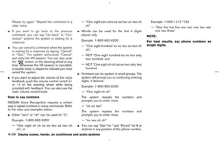Please try again.” Repeat the command in a         — “One eight zero zero six six two six two oh     Example: 1-555-1212 *123
   clear voice.                                         oh”
                                                                                                        — “One five five five one two one two star
¼ If you want to go back to the previous           ¼ Words can be used for the first 4 digits             one two three”
  command, you can say “Go back” or “Cor-            places only.                                     NOTE:
  rection” anytime the system is waiting for a
                                                      Example: 1-800-662-6200                         For best results, say phone numbers as
  response.
                                                      — “One eight hundred six six two six two oh     single digits.
¼ You can cancel a command when the system
  is waiting for a response by saying, “Cancel”         oh”,
  or “Quit.” The system announces “Cancel”            — NOT “One eight hundred six six two sixty
  and ends the VR session. You can also push            two hundred, and
  the        button on the steering wheel at any
  time. Whenever the VR session is cancelled,         — NOT “One eight oh oh six six two sixty two
  a double beep is played to indicate you have          hundred.
  exited the system.                               ¼ Numbers can be spoken in small groups. The
¼ If you want to adjust the volume of the voice      system will prompt you to continuing entering
  feedback, push the volume control switch (+        digits, if desired.
  or −) on the steering wheel while being
                                                      Example: 1-800-662-6200
  provided with feedback. You can also use the
  radio volume control knob.                          — “One eight oh oh”
How to say numbers                                    The system repeats the numbers and
                                                      prompts you to enter more.
NISSAN Voice Recognition requires a certain
way to speak numbers in voice commands. Refer         — “six six two”
to the rules and examples below.
                                                      The system repeats the numbers and
¼ Either “zero” or “oh” can be used for “0”.          prompts you to enter more.
   Example: 1-800-662-6200                            — “six two oh oh”
   — “One eight oh oh six six two six two oh       ¼ You can say “Star” for * and “Pound” for # at
     oh”, or                                         anytime in any position of the phone number.
4-34 Display screen, heater, air conditioner and audio systems



                                                                                         ੬ 07.7.25/Z33-D/V5.0 ੭
 