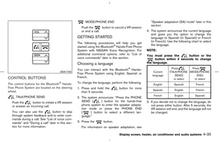 MODE/PHONE END                                  “Speaker adaptation (SA) mode” later in this
                                                                                                        section.
                                                      Push the       button to cancel a VR session
                                                      or end a call.                                 4. The system announces the current language
                                                                                                        and gives you the option to change the
                                                   GETTING STARTED                                      language to Spanish (in Spanish) or French
                                                                                                        (in French). Use the following chart to select
                                                   The following procedures will help you get
                                                                                                        the language.
                                                   started using the Bluetooth Hands-Free Phone
                                                   System with NISSAN Voice Recognition. For         NOTE:
                                                   additional command options, refer to “List of     You must press the         button or the
                                                   voice commands” later in this section.                  button within 5 seconds to change
                                                   Choosing a language                               the language.
                                                                                                                        Press       Press
                                                   You can interact with the Bluetooth Hands-
                                      SAA1700                                                             Current     (TALK/PHONE (MODE/PHONE
                                                   Free Phone System using English, Spanish or
                                                                                                         language          SEND)        END)
CONTROL BUTTONS                                    French.
                                                                                                                          to select   to select
The control buttons for the Bluetooth Hands-       To change the language, perform the following.
                                                                                                          English        Spanish          French
Free Phone System are located on the steering      1. Press and hold the         button for more
                                                                                                         Spanish          English         French
wheel.                                                than 5 seconds.
                                                                                                          French          English        Spanish
     TALK/PHONE SEND                               2. The system announces: “Press the PHONE
  Push the       button to initiate a VR session      SEND (       ) button for the hands-free       5. If you decide not to change the language, do
  or answer an incoming call.                         phone system to enter the speaker adapta-         not press either button. After 5 seconds, the
                                                      tion mode or press the PHONE END                  VR session will end, and the language will not
  You can also use the          button to skip        (     ) button to select a different lan-         be changed.
  through system feedback and to enter com-           guage.”
  mands during a call. See “List of voice com-
  mands” and “During a call” later in this sec-    3. Press the       button.
  tion for more information.                          For information on speaker adaptation, see

                                                                                 Display screen, heater, air conditioner and audio systems      4-35



                                                                                        ੬ 07.7.25/Z33-D/V5.0 ੭
 