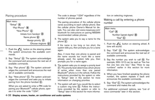 Pairing procedure                                   The code is always “1234” regardless of the          tion on selecting ringtones.
                                                    number of phones paired.
                                                                                                      Making a call by entering a phone
                                                    The pairing procedure of the cellular phone       number
                                                    varies according to each cellular phone. See
                                                    the cellular phone Owner’s Manual for de-
                                                    tails. You can also visit www.nissanusa.com/
                                                    bluetooth for instructions on pairing NISSAN
                                                    recommended cellular phones.
                                                 5. The system asks you to say a name for the
                                                    phone k.
                                                           E
                                                                                                      1. Push the         button on steering wheel. A
                                                    If the name is too long or too short, the
                                                                                                         tone will sound.
                                                    system tells you, then prompts you for a name
1. Push the     button on the steering wheel.       again.                                            2. Say: “Call” k . The system acknowledges
                                                                                                                      A
   The system announces the available com-
                                                    Also, if more than one phone is paired and           the command and announces the next set of
   mands.
                                                    the name sounds too much like a name                 available commands.
2. Say: “Setup” k . The system acknowledges
                                                                                                      3. Say the number you wish to call k . For
                 A                                  already used, the system tells you, then                                                B
   the command and announces the next set of        prompts you for a name again.                        example, 555-1212 can be said as “five five
   available commands.
                                                 6. The system asks you to assign a priority level       five one two one two.” See “How to say
3. Say: “Pair phone” k . The system acknowl-
                       B                            k. The priority level determines which phone
                                                     F                                                   numbers” earlier in this section for more
   edges the command and announces the next         is active when more than one paired                  information.
   set of available commands.                       Bluetooth phone is in the vehicle. Follow the
                                                                                                      4. When you have finished speaking the phone
                                                    instructions provided by the system or refer
4. Say: “New phone” k. The system acknowl-
                       C
                                                    to “Setup” later in this section for more
                                                                                                         number, the system repeats it back and
   edges the command and asks you to initiate                                                            announces the available commands.
                                                    information on changing priorities.
   pairing from the phone handset k .
                                  D
                                                                                                      5. Say: “Dial” k. The system acknowledges the
                                                                                                                     C
                                                 7. The system will ask if you would like to select
                                                                                                         command and makes the call.
  When you are asked to enter a PIN code for        a custom ring tone k . Follow the instruc-
                                                                            G
  pairing your Bluetooth cellular phone, oper-      tions provided by the system or refer to          For additional command options, see “List of
  ate it to enter the code “1234”.                  “Setup” later in this section for more informa-   voice commands” later in this section.
4-36 Display screen, heater, air conditioner and audio systems



                                                                                        ੬ 07.7.25/Z33-D/V5.0 ੭
 