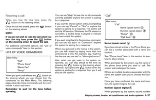 Receiving a call                               You can say “Help” to hear the list of commands     “Call”
                                               currently available anytime the system is waiting
When you hear the ring tone, press the         for a response.
    button on the steering wheel.
                                               If you want to end an action without completing
Once the call has ended, press the    button   it, you can say “Cancel” or “Quit” at anytime the
on the steering wheel.                         system is waiting for a response. The system will
                                               end the VR session. Whenever the VR session is
NOTE:                                          cancelled, a double beep is played to indicate
If you do not wish to take the call when you   you have exited the system.
hear the ring tone, press the         button   If you want to go back to the previous command,
on the steering wheel to reject the call.      you can say “Go back” or “Correction” anytime       Name (speak name) k
                                                                                                                     A
For additional command options, see “List of   the system is waiting for a response.
                                                                                                   If you have stored entries in the Phone Book, you
voice commands” later in this section.         When you get used to the menus in the system,       can dial a number associated with a name and
LIST OF VOICE COMMANDS                         you can talk ahead by saying more than one          location.
                                               command at a time. For example, say, “Call five
                                               five five one two one two” or “Memo pad record.”    See “Phone book” later in this section to learn
                                                                                                   how to store entries.
                                               Also, when you get used to the system re-
                                               sponses, you can skip ahead to the tone by          When prompted by the system, say the name of
                                               pressing the       button on the steering wheel.    the phone book entry you wish to call. The
                                               However, if you press the       button when the     system acknowledges the name.
                                               system is waiting for a response from you it will
                                               end the VR session.                                 If there are multiple locations associated with the
When you push and release the     button on                                                        name, the system asks you to choose the loca-
the steering wheel, you can choose from the                                                        tion.
commands on the Main Menu. The following                                                           Once you have confirmed the name and loca-
pages describe these commands and the com-                                                         tion, the system begins the call.
mands in each sub-menu.
                                                                                                   Number (speak digits) k
                                                                                                                         B
Remember to wait for the tone before
speaking.                                                                                          When prompted by the system, say the number
                                                                               Display screen, heater, air conditioner and audio systems       4-37



                                                                                      ੬ 07.7.25/Z33-D/V5.0 ੭
 