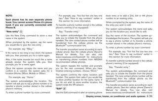 NOTE:                                                 For example, say: “five five five one two one    book entry or to add a 2nd, 3rd or 4th phone
                                                      two.” See “How to say numbers” earlier in        number to an existing entry.
Each phone has its own separate phone
                                                      this section for more information.
book. You cannot access Phone A’s phone                                                                When prompted by the system, say the name of
book if you are currently connected with           To transfer a phone number stored in the cellular   the entry you wish to edit.
Phone B.                                           phone’s memory (if so equipped):
                                                                                                       The system acknowledges the name and asks
“New entry” k
            A                                         Say: “Transfer entry.”                           you for the location you would like to edit.
Use the New Entry command to store a new           The system acknowledges the command and             Say the name of the location. The system ac-
name in the system.                                asks you to initiate the transfer from the phone    knowledges the location. The system will ask you
                                                   handset. The new contact phone number will be       to say a phone number or to transfer a phone
When prompted by the system, say the name          transferred from the cellular phone via the         number stored in the cellular phone’s memory.
you would like to give the new entry.              Bluetooth communication link.
                                                                                                       To enter a phone number by voice command:
   For example, say: “Mary.”                       The transfer procedure varies according to each
                                                   cellular phone. See the cellular phone Owner’s         For example, say: “five five five one two one
If the name is too long or too short, the system
                                                   Manual for details. You can also visit                 two.” See “How to say numbers” earlier in
tells you, then prompts you for a name again.
                                                   www.nissanusa.com/bluetooth for instructions           this section for more information.
Also, if the name sounds too much like a name      on transferring phone numbers from NISSAN
                                                                                                       To transfer a phone number stored in the cellular
already stored, the system tells you, then         recommended cellular phones.
                                                                                                       phone’s memory (if so equipped):
prompts you for a name again.
                                                   The system repeats the number and prompts
                                                                                                          Say: “Transfer entry.”
Once the system accepts the name and you           you for the next command. When you have
confirm it is correct, the system asks for a       finished entering numbers, choose “Store.”          The system acknowledges the command and
location (Home, Office, Mobile or Other).                                                              asks you to initiate the transfer from the phone
                                                   The system confirms the name, location and
                                                                                                       handset. The new contact phone number will be
   For example, say: “Home.”                       number. The system then asks if you would like
                                                                                                       transferred from the cellular phone via the
                                                   to store another location for the same name. If
The system acknowledges the location. The                                                              Bluetooth communication link.
                                                   you do not wish to store another location, the
system will ask you to say a phone number or to
                                                   system ends the VR session.                         The transfer procedure varies according to each
transfer a phone number stored in the cellular
                                                                                                       cellular phone. See the cellular phone Owner’s
phone’s memory.                                    “Edit” k
                                                          B
                                                                                                       Manual for details. You can also visit
To enter a phone number by voice command:          Use the Edit command to alter an existing phone     www.nissanusa.com/bluetooth for instructions
                                                                                   Display screen, heater, air conditioner and audio systems      4-39



                                                                                          ੬ 07.7.25/Z33-D/V5.0 ੭
 