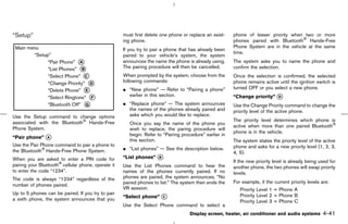 “Setup”                                             must first delete one phone or replace an exist-    phone of lesser priority when two or more
                                                    ing phone.                                          phones paired with Bluetooth Hands-Free
                                                                                                        Phone System are in the vehicle at the same
                                                    If you try to pair a phone that has already been
                                                                                                        time.
                                                    paired to your vehicle’s system, the system
                                                    announces the name the phone is already using.      The system asks you to name the phone and
                                                    The pairing procedure will then be cancelled.       confirm the selection.
                                                    When prompted by the system, choose from the        Once the selection is confirmed, the selected
                                                    following commands:                                 phone remains active until the ignition switch is
                                                    ¼ “New phone” — Refer to “Pairing a phone”          turned OFF or you select a new phone.
                                                      earlier in this section.                          “Change priority” k
                                                                                                                          D

                                                    ¼ “Replace phone” — The system announces            Use the Change Priority command to change the
                                                      the names of the phones already paired and        priority level of the active phone.
Use the Setup command to change options               asks which you would like to replace.
associated with the Bluetooth Hands-Free                                                                The priority level determines which phone is
                                                       Once you say the name of the phone you
Phone System.                                                                                           active when more than one paired Bluetooth
                                                       wish to replace, the paring procedure will
                                                                                                        phone is in the vehicle.
                                                       begin. Refer to “Pairing procedure” earlier in
“Pair phone” k
             A
                                                       this section.                                    The system states the priority level of the active
Use the Pair Phone command to pair a phone to                                                           phone and asks for a new priority level (1, 2, 3,
the Bluetooth Hands-Free Phone System.              ¼ “List phones” — See the description below.
                                                                                                        4, 5).
When you are asked to enter a PIN code for          “List phones” k
                                                                  B
                                                                                                        If the new priority level is already being used for
pairing your Bluetooth cellular phone, operate it   Use the List Phones command to hear the             another phone, the two phones will swap priority
to enter the code “1234”.                           names of the phones currently paired. If no         levels.
The code is always “1234” regardless of the         phones are paired, the system announces, “No
                                                    paired phones to list.” The system then ends the    For example, if the current priority levels are:
number of phones paired.
                                                    VR session.                                            Priority Level 1 = Phone A
Up to 5 phones can be paired. If you try to pair
a sixth phone, the system announces that you        “Select phone” k
                                                                   C                                       Priority Level 2 = Phone B
                                                                                                           Priority Level 3 = Phone C
                                                    Use the Select Phone command to select a
                                                                                    Display screen, heater, air conditioner and audio systems       4-41



                                                                                           ੬ 07.7.25/Z33-D/V5.0 ੭
 