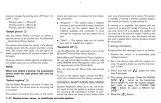 and you change the priority level of Phone C to        phone and asks you to choose from the follow-        own voice that is stored in the system. The system
Level 1, then:                                         ing commands:                                        is capable of storing a different speaker adapta-
                                                                                                            tion model for memory A and memory B.
   Priority Level 1 = Phone C                          ¼ “Ringtone” — The system plays a ringtone
   Priority Level 2 = Phone B                            and asks if you would like to select that tone.    If memory A is available, the system will use
   Priority Level 3 = Phone A                            If you say no, the system plays the next           memory A to store the model. If memory A is in
“Delete phone” k
               E                                         ringtone available and continues to cycle          use and memory B is available, the system will
                                                         through the ringtones until you select one or      use memory B to store the model. If both of the
Use the Delete Phone command to delete a                 quit.                                              memory locations are in use, the system will ask
specific phone or all phones from the Bluetooth                                                             the user to select which memory location should
  Hands-Free Phone System.                             ¼ “Silent” — The system asks you to confirm
                                                                                                            be overwritten.
                                                         your wish to disable the ringtone.
The system announces the names of the phones                                                                Training procedure
already paired with the system and their priority      “Bluetooth off” k
                                                                       G

level. The system then gives you the option to         Use the Bluetooth Off command to turn off the        The procedure for training a voice is as follows.
delete a specific phone, all phones or listen to the   Bluetooth Hands-Free Phone System.                   1. Position the vehicle in a reasonably quiet
list again.                                                                                                    outdoor location.
                                                       When Bluetooth Hands-Free Phone System is
Once you chose to delete a phone or all phones,        off, you will not be able to make or receive calls   2. Sit in the driver’s seat with the engine run-
the system asks you to confirm this action.            using NISSAN Voice Recognition. Also, you will
                                                                                                               ning, the parking brake on, and the transmis-
                                                       not have access to the Phone Book.
NOTE:                                                                                                          sion in Park.
                                                       You can still use the Memo Pad and access
When you delete a phone, the associated                Setup.                                               3. Press and hold the           button for more
phone book for that phone will also be                                                                         than 5 seconds.
deleted.                                               To turn on the system again, choose the Blue-
                                                       tooth On command from the Setup command.             4. The system announces: “Press the PHONE
“Select ringtone” k
                  F                                                                                            SEND (       ) button for the hands-free
                                                       SPEAKER ADAPTATION (SA) MODE                            phone system to enter the speaker adapta-
Use the Select Ringtone command to select the                                                                  tion mode or press the PHONE END
tone heard in the vehicle when an incoming call        Speaker Adaptation allows up to two out-of dia-
                                                                                                               (     ) button to select a different lan-
is received.                                           lect users to train the system to improve recogni-
                                                                                                               guage.”
                                                       tion accuracy. By repeating a number of com-
The system announces the name of the active            mands, the users can create a voice model of their   5. Press the        button.
4-42 Display screen, heater, air conditioner and audio systems



                                                                                              ੬ 07.7.25/Z33-D/V5.0 ੭
 