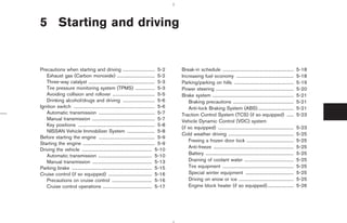 5 Starting and driving


Precautions when starting and driving ............................ 5-2                        Break-in schedule ..............................................................            5-18
   Exhaust gas (Carbon monoxide) ................................. 5-2                        Increasing fuel economy ..................................................                  5-18
   Three-way catalyst .......................................................... 5-3          Parking/parking on hills ....................................................               5-19
   Tire pressure monitoring system (TPMS) ................. 5-3                               Power steering ....................................................................         5-20
   Avoiding collision and rollover ..................................... 5-5                  Brake system .......................................................................        5-21
   Drinking alcohol/drugs and driving ............................ 5-6                            Braking precautions .....................................................               5-21
Ignition switch ....................................................................... 5-6       Anti-lock Braking System (ABS) ...............................                          5-21
   Automatic transmission ................................................. 5-7               Traction Control System (TCS) (if so equipped) ......                                       5-23
   Manual transmission ....................................................... 5-7            Vehicle Dynamic Control (VDC) system
   Key positions ................................................................... 5-8
                                                                                              (if so equipped) ..................................................................         5-23
   NISSAN Vehicle Immobilizer System ........................ 5-8
                                                                                              Cold weather driving .........................................................              5-25
Before starting the engine ................................................. 5-9
                                                                                                  Freeing a frozen door lock .........................................                    5-25
Starting the engine ............................................................... 5-9
                                                                                                  Anti-freeze ......................................................................      5-25
Driving the vehicle ............................................................. 5-10
   Automatic transmission ............................................... 5-10                    Battery .............................................................................   5-25
   Manual transmission .................................................... 5-13                  Draining of coolant water ...........................................                   5-25
Parking brake ...................................................................... 5-15         Tire equipment ..............................................................           5-25
Cruise control (if so equipped) ...................................... 5-16                       Special winter equipment ..........................................                     5-25
   Precautions on cruise control ................................... 5-16                         Driving on snow or ice ................................................                 5-25
   Cruise control operations ........................................... 5-17                     Engine block heater (if so equipped).......................                             5-26




                                                                                                               ੬ 07.7.25/Z33-D/V5.0 ੭
 
