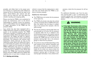 possible, and inflate them to the proper pres-         vehicle to ensure that the replacement or alter-       perature, check the tire pressure for all four
sure. Driving on a significantly under-inflated tire   nate tires and wheels allow the TPMS to con-           tires.
causes the tire to overheat and can lead to tire       tinue to function properly.
                                                                                                           For additional information, see “Low tire pres-
failure. Under-inflation also reduces fuel effi-
ciency and tire tread life, and may affect the         Additional information                              sure warning light” in the “2. Instruments and
                                                                                                           controls” section and “Tire pressure monitoring
vehicle’s handling and stopping ability.               ¼ The TPMS does not monitor the tire pressure       system (TPMS)” in the “6. In case of emergency”
Please note that the TPMS is not a substitute for        of the spare tire.                                section.
proper tire maintenance, and it is the driver’s        ¼ The TPMS will activate only when the vehicle
responsibility to maintain correct tire pressure,        is driven at speeds above 16 MPH (25 km/h).                         WARNING
even if under-inflation has not reached the level        Also, this system may not detect a sudden
to trigger illumination of the TPMS low tire             drop in tire pressure (for example a flat tire
pressure telltale.                                                                                          ¼ If the light illuminates while driving,
                                                         while driving).                                      avoid sudden steering maneuvers or
Your vehicle has also been equipped with a             ¼ The low tire pressure warning light does not         abrupt braking, reduce vehicle speed,
TPMS malfunction indicator to indicate when the                                                               pull off the road to a safe location
                                                         automatically turn off when the tire pressure
system is not operating properly. The TPMS                                                                    and stop the vehicle as soon as pos-
                                                         is adjusted. After the tire is inflated to the
malfunction indicator is combined with the low                                                                sible. Driving with under-inflated
tire pressure telltale. When the system detects a        recommended pressure, the vehicle must be
                                                         driven at speeds above 16 MPH (25 km/h) to           tires may permanently damage the
malfunction, the telltale will flash for approxi-                                                             tires and increase the likelihood of
mately one minute and then remain continuously           activate the TPMS and turn off the low tire
                                                         pressure warning light. Use a tire pressure          tire failure. Serious vehicle damage
illuminated. This sequence will continue upon
                                                         gauge to check the tire pressure.                    could occur and may lead to an acci-
subsequent vehicle start-ups as long as the
malfunction exists. When the malfunction indica-                                                              dent and could result in serious per-
                                                       ¼ Tire pressure rises and falls depending on the       sonal injury. Check the tire pressure
tor is illuminated, the system may not be able to        heat caused by the vehicle’s operation and
detect or signal low tire pressure as intended.                                                               for all four tires. Adjust the tire pres-
                                                         the outside temperature. Low outside tem-            sure to the recommended COLD tire
TPMS malfunctions may occur for a variety of
                                                         perature can lower the temperature of the air        pressure shown on the Tire and
reasons, including the installation of replacement
or alternate tires or wheels on the vehicle that         inside the tire which can cause a lower tire         Loading Information label to turn the
prevent the TPMS from functioning properly.              inflation pressure. This may cause the low tire      low tire pressure warning light OFF.
Always check the TPMS malfunction telltale after         pressure warning light to illuminate. If the         If you have a flat tire, replace it with a
replacing one or more tires or wheels on your            warning light illuminates in low ambient tem-
5-4 Starting and driving



                                                                                              ੬ 07.7.25/Z33-D/V5.0 ੭
 