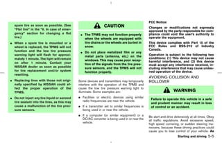 FCC Notice:
  spare tire as soon as possible. (See                         CAUTION                          Changes or modifications not expressly
  “Flat tire” in the “6. In case of emer-
                                                                                                approved by the party responsible for com-
  gency” section for changing a flat          ¼ The TPMS may not function properly              pliance could void the user’s authority to
  tire.)                                        when the wheels are equipped with               operate the equipment.
¼ When a spare tire is mounted or a             tire chains or the wheels are buried in         This device complies with Part 15 of the
  wheel is replaced, the TPMS will not          snow.                                           FCC Rules and RSS-210 of Industry
  function and the low tire pressure                                                            Canada.
                                              ¼ Do not place metalized film or any
  warning light will flash for approxi-         metal parts (antenna, etc.) on the              Operation is subject to the following two
  mately 1 minute. The light will remain                                                        conditions: (1) This device may not cause
                                                windows. This may cause poor recep-             harmful interference, and (2) this device
  on after 1 minute. Contact your               tion of the signals from the tire pres-         must accept any interference received, in-
  NISSAN dealer as soon as possible             sure sensors, and the TPMS will not             cluding interference that may cause undes-
  for tire replacement and/or system            function properly.                              ired operation of the device.
  resetting.
                                                                                                AVOIDING COLLISION AND
¼ Replacing tires with those not origi-      Some devices and transmitters may temporarily      ROLLOVER
  nally specified by NISSAN could af-        interfere with the operation of the TPMS and
  fect the proper operation of the           cause the low tire pressure warning light to
  TPMS.                                      illuminate. Some examples are:                                       WARNING
¼ Do not inject any tire liquid or aerosol   ¼ Facilities or electric devices using similar
                                                                                                 Failure to operate this vehicle in a safe
  tire sealant into the tires, as this may     radio frequencies are near the vehicle.
                                                                                                 and prudent manner may result in loss
  cause a malfunction of the tire pres-      ¼ If a transmitter set to similar frequencies is    of control or an accident.
  sure sensors.                                being used in or near the vehicle.
                                             ¼ If a computer (or similar equipment) or a        Be alert and drive defensively at all times. Obey
                                               DC/AC converter is being used in or near the     all traffic regulations. Avoid excessive speed,
                                               vehicle.                                         high speed cornering, or sudden steering ma-
                                                                                                neuvers, because these driving practices could
                                                                                                cause you to lose control of your vehicle. As
                                                                                                                     Starting and driving   5-5



                                                                                   ੬ 07.7.25/Z33-D/V5.0 ੭
 