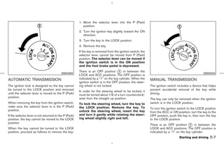 1. Move the selector lever into the P (Park)
                                                           position.
                                                        2. Turn the ignition key slightly toward the ON
                                                           direction.
                                                        3. Turn the key to the LOCK position.
                                                        4. Remove the key.
                                                        If the key is removed from the ignition switch, the
                                                        selector lever cannot be moved from P (Park)
                                                        position. The selector lever can be moved if
                                                        the ignition switch is in the ON position
                                                        and the foot brake pedal is depressed.
                                                        There is an OFF position k in between the
                                                                                      1
                                           SSD0392                                                                                                  SSD0503
                                                        LOCK and ACC positions. The OFF position is
AUTOMATIC TRANSMISSION                                  indicated by a “1” on the key cylinder. When the      MANUAL TRANSMISSION
                                                        ignition switch is in the OFF position, the steer-
The ignition lock is designed so the key cannot         ing wheel is not locked.                              The ignition switch includes a device that helps
be turned to the LOCK position and removed                                                                    prevent accidental removal of the key while
                                                        In order for the steering wheel to be locked, it
until the selector lever is moved to the P (Park)       must be turned about 1/6 of a turn counterclock-      driving.
position.                                               wise from the straight up position.                   The key can only be removed when the ignition
When removing the key from the ignition switch,         To lock the steering wheel, turn the key to           switch is in the LOCK position.
make sure the selector lever is in the P (Park)         the LOCK position. Remove the key. To                 To turn the ignition switch to the LOCK position
position.                                               unlock the steering wheel, insert the key             from the ACC or ON position, turn the key to the
If the selector lever is not returned to the P (Park)   and turn it gently while rotating the steer-          OFF position, push the key in, then turn the key
position, the key cannot be moved to the LOCK           ing wheel slightly right and left.                    to the LOCK position.
position.
                                                                                                              There is an OFF position k in between the
                                                                                                                                          1
When the key cannot be turned to the LOCK                                                                     LOCK and ACC positions. The OFF position is
position, proceed as follows to remove the key:                                                               indicated by a “1” on the key cylinder.
                                                                                                                                   Starting and driving   5-7



                                                                                                ੬ 07.7.25/Z33-D/V5.0 ੭
 