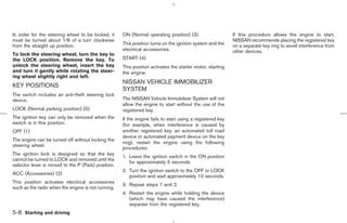 In order for the steering wheel to be locked, it    ON (Normal operating position) (3)                    If this procedure allows the engine to start,
must be turned about 1/6 of a turn clockwise                                                              NISSAN recommends placing the registered key
from the straight up position.                      This position turns on the ignition system and the    on a separate key ring to avoid interference from
                                                    electrical accessories.                               other devices.
To lock the steering wheel, turn the key to
the LOCK position. Remove the key. To               START (4)
unlock the steering wheel, insert the key           This position activates the starter motor, starting
and turn it gently while rotating the steer-        the engine.
ing wheel slightly right and left.
                                                    NISSAN VEHICLE IMMOBILIZER
KEY POSITIONS
                                                    SYSTEM
The switch includes an anti-theft steering lock
device.                                             The NISSAN Vehicle Immobilizer System will not
                                                    allow the engine to start without the use of the
LOCK (Normal parking position) (0)                  registered key.
The ignition key can only be removed when the       If the engine fails to start using a registered key
switch is in this position.                         (for example, when interference is caused by
OFF (1)                                             another registered key, an automated toll road
                                                    device or automated payment device on the key
The engine can be turned off without locking the
                                                    ring), restart the engine using the following
steering wheel.
                                                    procedures:
The ignition lock is designed so that the key
                                                    1. Leave the ignition switch in the ON position
cannot be turned to LOCK and removed until the
                                                       for approximately 5 seconds.
selector lever is moved to the P (Park) position.
                                                    2. Turn the ignition switch to the OFF or LOCK
ACC (Accessories) (2)
                                                       position and wait approximately 10 seconds.
This position activates electrical accessories
                                                    3. Repeat steps 1 and 2.
such as the radio when the engine is not running.
                                                    4. Restart the engine while holding the device
                                                       (which may have caused the interference)
                                                       separate from the registered key.
5-8 Starting and driving



                                                                                            ੬ 07.7.25/Z33-D/V5.0 ੭
 