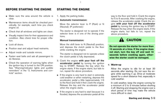 BEFORE STARTING THE ENGINE                          STARTING THE ENGINE

¼ Make sure the area around the vehicle is          1. Apply the parking brake.                              way to the floor and hold it. Crank the engine
  clear.                                                                                                     for 5 to 6 seconds. After cranking the engine,
                                                    2. Automatic transmission:                               release the accelerator pedal. Crank the en-
¼ Maintenance items should be checked peri-
                                                       Move the selector lever to P (Park) or N              gine with your foot off the accelerator
  odically, for example, each time you check
                                                       (Neutral). (P preferred.)                             pedal by turning the ignition key to START.
  engine oil.
                                                                                                             Release the key when the engine starts. If the
¼ Check that all windows and lights are clean.         The starter is designed not to operate if the         engine starts, but fails to run, repeat the
                                                       selector lever is in one of the driving posi-         above procedure.
¼ Visually inspect tires for their appearance and      tions.
  condition. Also check tires for proper infla-
  tion.                                                Manual transmission:                                                  CAUTION
¼ Lock all doors.                                      Move the shift lever to N (Neutral) position,
                                                       and depress the clutch pedal to the floor            Do not operate the starter for more than
¼ Position seat and adjust head restraints.                                                                 15 seconds at a time. If the engine does
                                                       while cranking the engine.
¼ Adjust inside and outside mirrors.                                                                        not start, turn the key off and wait 10
                                                       The starter is designed not to operate unless        seconds before cranking again, other-
¼ Fasten seat belts and ask all passengers to          the clutch pedal is fully depressed.                 wise the starter could be damaged.
  do likewise.
                                                    3. Crank the engine with your foot off the
¼ Check the operation of warning lights when           accelerator pedal by turning the ignition
  the ignition key is turned to the ON position.                                                           4. Warm-up
                                                       key to START. Release the key when the
  See “Warning/indicator lights and audible            engine starts. If the engine starts, but fails to     Allow the engine to idle for at least 30
  reminders” in the “2. Instruments and con-           run, repeat the above procedure.                      seconds after starting. Do not race the en-
  trols” section.                                                                                            gine while warming it up. Drive at moderate
                                                    ¼ If the engine is very hard to start in extremely
                                                                                                             speed for a short distance first, especially in
                                                      cold weather or when restarting, depress the
                                                                                                             cold weather.
                                                      accelerator pedal a little (approximately 1/3
                                                      to the floor) and hold it then crank the engine.       In cold weather, keep the engine running for
                                                      Release the key and the accelerator pedal              a minimum of 2 to 3 minutes before shutting
                                                      when the engine starts.                                it off. Starting and stopping the engine over a
                                                                                                             short period of time may make the vehicle
                                                    ¼ If the engine is very hard to start because it is
                                                                                                             more difficult to start.
                                                      flooded, depress the accelerator pedal all the
                                                                                                                                Starting and driving   5-9



                                                                                             ੬ 07.7.25/Z33-D/V5.0 ੭
 