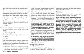 shift mode. Shift range can be selected manu-         ¼ When shifting up, move the selector lever to     transmission down into the lower gear, depend-
ally.                                                   the + (up) side. (Shifts to higher range.)       ing on the vehicle speed.
In the manual shift mode, the shift range is          ¼ When shifting down, move the selector lever      Fail-safe
displayed on the position indicator in the meter.       to the − (down) side. (Shifts to lower range.)
                                                                                                         When fail-safe operation occurs, the automatic
Shift ranges up or down one by one as follows:        ¼ Moving the selector lever to the same side       transmission will be locked in 4th gear.
        →         →            →         →              twice will shift the ranges in succession.
  1           2            3        4           5                                                        If the vehicle is driven under extreme con-
 M
        ←     M
                  ←     M
                               ←   M
                                         ←    M
                                                        However, if this motion is rapidly done, the     ditions, such as excessive wheel spinning
M5   (5th):                                             second shifting may not be completed prop-       and subsequent hard braking, the fail-safe
                                                        erly.                                            system may be activated. This will occur
Use this position for all normal forward driving at
highway speeds.                                       ¼ In the manual shift mode, the transmis-          even if all electrical circuits are functioning
                                                        sion automatically shifts down to 1st            properly. In this case, turn the ignition key
M4   (4th):                                             gear before the vehicle comes to a stop.         OFF and wait for 3 seconds. Then turn the
                                                        When accelerating again, it is necessary         key back to the ON position. The vehicle
Use this position when driving up long slopes, or                                                        should return to its normal operating con-
                                                        to shift up to the desired range.
for engine braking when driving down long                                                                dition. If it does not return to its normal
slopes.                                               ¼ When canceling the manual shift mode, re-        operating condition, have a NISSAN dealer
                                                        turn the selector lever to the D position. The   check the transmission and repair if neces-
M3   (3rd) and M2 (2nd):                                transmission returns to the normal driving       sary.
Use for hill climbing or engine braking on down-        mode.
hill grades.                                          ¼ In the manual shift mode, the transmis-
                                                        sion may not shift to the selected gear.
M1   (1st):
                                                        This helps maintain driving performance
Use this position when climbing steep hills             and reduces the chance of vehicle dam-
slowly or driving slowly through deep snow,             age or loss of control.
sand or mud, or for maximum engine braking on
steep downhill grades.                                Accelerator downshift
                                                      — In D position —
¼ Remember not to drive at high speeds for
  extended periods of time in lower than M4           For passing or hill climbing, fully depress the
  range. This reduces fuel economy.                   accelerator pedal to the floor. This shifts the
5-12 Starting and driving



                                                                                            ੬ 07.7.25/Z33-D/V5.0 ੭
 