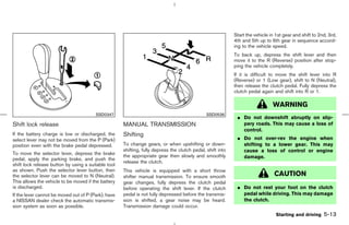 Start the vehicle in 1st gear and shift to 2nd, 3rd,
                                                                                                            4th and 5th up to 6th gear in sequence accord-
                                                                                                            ing to the vehicle speed.
                                                                                                            To back up, depress the shift lever and then
                                                                                                            move it to the R (Reverse) position after stop-
                                                                                                            ping the vehicle completely.
                                                                                                            If it is difficult to move the shift lever into R
                                                                                                            (Reverse) or 1 (Low gear), shift to N (Neutral),
                                                                                                            then release the clutch pedal. Fully depress the
                                                                                                            clutch pedal again and shift into R or 1.

                                                                                                                               WARNING
                                        SSD0347                                                SSD0536
                                                                                                             ¼ Do not downshift abruptly on slip-
Shift lock release                                   MANUAL TRANSMISSION                                       pery roads. This may cause a loss of
                                                                                                               control.
If the battery charge is low or discharged, the      Shifting
select lever may not be moved from the P (Park)                                                              ¼ Do not over-rev the engine when
position even with the brake pedal depressed.        To change gears, or when upshifting or down-              shifting to a lower gear. This may
                                                     shifting, fully depress the clutch pedal, shift into      cause a loss of control or engine
To move the selector lever, depress the brake        the appropriate gear then slowly and smoothly
pedal, apply the parking brake, and push the                                                                   damage.
                                                     release the clutch.
shift lock release button by using a suitable tool
as shown. Push the selector lever button, then       This vehicle is equipped with a short throw
the selector lever can be moved to N (Neutral).      shifter manual transmission. To ensure smooth                              CAUTION
This allows the vehicle to be moved if the battery   gear changes, fully depress the clutch pedal
is discharged.                                       before operating the shift lever. If the clutch         ¼ Do not rest your foot on the clutch
If the lever cannot be moved out of P (Park), have   pedal is not fully depressed before the transmis-         pedal while driving. This may damage
a NISSAN dealer check the automatic transmis-        sion is shifted, a gear noise may be heard.               the clutch.
sion system as soon as possible.                     Transmission damage could occur.
                                                                                                                                 Starting and driving    5-13



                                                                                              ੬ 07.7.25/Z33-D/V5.0 ੭
 