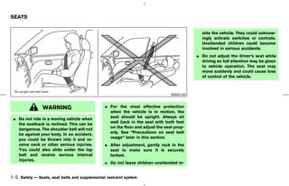 SEATS


                                                                                            side the vehicle. They could unknow-
                                                                                            ingly activate switches or controls.
                                                                                            Unattended children could become
                                                                                            involved in serious accidents.
                                                                                          ¼ Do not adjust the driver’s seat while
                                                                                            driving so full attention may be given
                                                                                            to vehicle operation. The seat may
                                                                                            move suddenly and could cause loss
                                                                                            of control of the vehicle.



                                                                                SSS0133


                WARNING                        ¼ For the most effective protection
                                                 when the vehicle is in motion, the
 ¼ Do not ride in a moving vehicle when          seat should be upright. Always sit
   the seatback is reclined. This can be         well back in the seat with both feet
   dangerous. The shoulder belt will not         on the floor and adjust the seat prop-
   be against your body. In an accident,         erly. See “Precautions on seat belt
   you could be thrown into it and re-           usage” later in this section.
   ceive neck or other serious injuries.       ¼ After adjustment, gently rock in the
   You could also slide under the lap            seat to make sure it is securely
   belt and receive serious internal             locked.
   injuries.
                                               ¼ Do not leave children unattended in-


1-2 Safety — Seats, seat belts and supplemental restraint system



                                                                               ੬ 07.7.25/Z33-D/V5.0 ੭
 