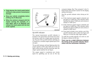 computer display. See “Trip computer” in the “2.
 ¼ Fully depress the clutch pedal before                                                           Instruments and controls” section for the display
   shifting to help prevent transmission                                                           setting information.
   damage.                                                                                         Use the up-shift indicator when driving as fol-
 ¼ Stop your vehicle completely before                                                             lows:
   shifting into R (Reverse).                                                                      ¼ If the maximum engine speed is desired, set
 ¼ When the vehicle is stopped with the                                                              the figure at 7,500 rpm. (The indicator starts
                                                                                                     flashing from about 7,000 rpm and comes on
   engine running (for example, at a
                                                                                                     steady at 7,500 rpm.)
   stop light), shift to N (Neutral) and
   release the clutch pedal with the foot                                                          ¼ If the maximum engine torque is desired, set
   brake applied.                                                                                    the figure at 4,800 rpm. (The indicator starts
                                                                                                     flashing from about 4,300 rpm and comes on
                                                                                                     steady at 4,800 rpm.)
                                                                                      SSD0638
                                                                                                   ¼ If you want to break in your vehicle, use of the
                                            Up-shift indicator                                       up-shift indicator with a rather low figure will
                                                                                                     help you to avoid the high engine speed.
                                            The manual transmission up-shift indicator is
                                            located in the tachometer and shows the driver         To make the up-shift indicator not come on, set
                                            the timing to shift into a higher gear by illuminat-   the figure at above 8,100 rpm.
                                            ing. The use of the up-shift indicator will help you   There may be a slight difference between
                                            to upshift at a constant engine speed (rpm) from       the timing of the up-shift indicator illumi-
                                            any gear.                                              nation and the tachometer indication.
                                            The up-shift indicator will start flashing when the
                                            engine speed is within about 500 rpm of the set
                                            figure while driving, and then illuminate after the
                                            engine speed reaches the set figure.
                                            The engine speed in revolutions per minute
                                            (rpm) for upshifting can be set on the trip
5-14 Starting and driving



                                                                                     ੬ 07.7.25/Z33-D/V5.0 ੭
 