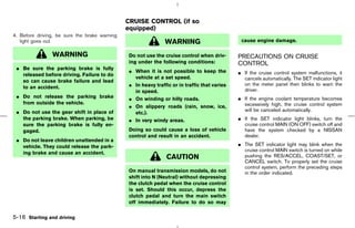 CRUISE CONTROL (if so
                                               equipped)
4. Before driving, be sure the brake warning
   light goes out.                                             WARNING                         cause engine damage.

                WARNING                        Do not use the cruise control when driv-       PRECAUTIONS ON CRUISE
                                               ing under the following conditions:            CONTROL
 ¼ Be sure the parking brake is fully
                                               ¼ When it is not possible to keep the          ¼ If the cruise control system malfunctions, it
   released before driving. Failure to do
                                                 vehicle at a set speed.                        cancels automatically. The SET indicator light
   so can cause brake failure and lead
   to an accident.                             ¼ In heavy traffic or in traffic that varies     on the meter panel then blinks to warn the
                                                 in speed.                                      driver.
 ¼ Do not release the parking brake            ¼ On winding or hilly roads.                   ¼ If the engine coolant temperature becomes
   from outside the vehicle.                                                                    excessively high, the cruise control system
                                               ¼ On slippery roads (rain, snow, ice,
 ¼ Do not use the gear shift in place of                                                        will be canceled automatically.
                                                 etc.).
   the parking brake. When parking, be         ¼ In very windy areas.                         ¼ If the SET indicator light blinks, turn the
   sure the parking brake is fully en-                                                          cruise control MAIN (ON⋅OFF) switch off and
   gaged.                                      Doing so could cause a loss of vehicle           have the system checked by a NISSAN
                                               control and result in an accident.               dealer.
 ¼ Do not leave children unattended in a
   vehicle. They could release the park-                                                      ¼ The SET indicator light may blink when the
                                                                                                cruise control MAIN switch is turned on while
   ing brake and cause an accident.
                                                               CAUTION                          pushing the RES/ACCEL, COAST/SET, or
                                                                                                CANCEL switch. To properly set the cruise
                                                                                                control system, perform the preceding steps
                                               On manual transmission models, do not            in the order indicated.
                                               shift into N (Neutral) without depressing
                                               the clutch pedal when the cruise control
                                               is set. Should this occur, depress the
                                               clutch pedal and turn the main switch
                                               off immediately. Failure to do so may

5-16 Starting and driving



                                                                                   ੬ 07.7.25/Z33-D/V5.0 ੭
 
