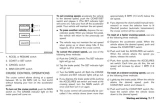 To set cruising speed, accelerate the vehicle           approximately 8 MPH (13 km/h) below the
                                               to the desired speed, push the COAST/SET                set speed.
                                               switch and release it. (The SET indicator light
                                               will come on.) Take your foot off the accelerator    ¼ If you depress the clutch pedal (manual trans-
                                               pedal. Your vehicle will maintain the set speed.       mission) or move the selector lever to N
                                                                                                      (Neutral) position (automatic transmission),
                                               ¼ To pass another vehicle, depress the ac-             the cruise control will be canceled.
                                                 celerator pedal. When you release the pedal,
                                                 the vehicle will return to the previously set      To reset at a faster cruising speed, use one
                                                 speed.                                             of the following three methods:

                                               ¼ The vehicle may not maintain the set speed         a) Depress the accelerator pedal. When the
                                                 when going up or down steep hills. If this            vehicle attains the desired speed, push and
                                                 happens, drive without the cruise control.            release the COAST/SET switch.

                                               To cancel the preset speed, use one of the           b) Push and hold the ACCEL/RES set switch.
                                   SSD0528
                                               following three methods:                                When the vehicle attains the speed you
1. ACCEL or RESUME switch                                                                              desire, release the switch.
                                               a) Push the CANCEL switch; The SET indicator
2. COAST or SET switch                            light will go out.                                c) Push, then quickly release the ACCEL/RES
                                                                                                       set switch. Each time you do this, the set
3. CANCEL switch                               b) Tap the brake pedal; The SET indicator light         speed will increase by about 1 MPH (1.6
4. MAIN (ON⋅OFF) switch                           will go out.                                         km/h).
                                               c) Turn the MAIN switch off. Both the CRUISE         To reset at a slower cruising speed, use one
CRUISE CONTROL OPERATIONS
                                                  indicator and SET indicator lights will go out.   of the following three methods:
The cruise control allows driving at a speed
                                               ¼ If you depress the brake pedal while pushing       a) Lightly tap the brake pedal. When the vehicle
between 25 to 89 MPH (40 to 144 km/h)
                                                 the ACCEL/RES set switch and reset at the             attains the desired speed, push the
without keeping your foot on the accelerator
pedal.                                           cruising speed, turn the MAIN switch off              COAST/SET switch and release it.
                                                 once and then turn it on again.
To turn on the cruise control, push the MAIN                                                        b) Push and hold the COAST/SET switch. Re-
switch on. The CRUISE indicator light on the   ¼ The cruise control will automatically be can-         lease the switch when the vehicle slows
meter panel will come on.                        celled if the vehicle slows down more than            down to the desired speed.
                                                                                                                       Starting and driving   5-17



                                                                                      ੬ 07.7.25/Z33-D/V5.0 ੭
 