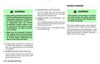 POWER STEERING

                                                   ¼ HEADED UPHILL WITH CURB: k
                                                                              2
                  WARNING                            Turn the wheels away from the curb and                            WARNING
                                                     move the vehicle back until the curb side
 ¼ Safe parking procedures require that              wheel gently touches the curb.                   If the engine is not running or is turned
   both the parking brake be set and the           ¼ HEADED UPHILL OR DOWNHILL, NO                    off while driving, the power assist for
   transmission placed into P (Park) for             CURB: k
                                                           3                                          the steering will not work. Steering will
   automatic transmission models or in                                                                be harder to operate.
   an appropriate gear for manual                    Turn the wheels toward the side of the road
                                                     so the vehicle will move away from the center
   transmission models. Failure to do
                                                     of the road if it moves.                        The power assisted steering uses a hydraulic
   so could cause the vehicle to move                                                                pump, driven by the engine, to assist steering.
   unexpectedly or roll away and result            4. Turn the ignition key to the LOCK position
   in an accident.                                    and remove the key.                            If the engine stops or drive belt breaks, you will
                                                                                                     still have control of the vehicle. However, much
 ¼ Make sure the automatic transmis-                                                                 greater steering effort is needed, especially in
   sion selector lever has been pushed                                                               sharp turns or at low speeds.
   as far forward as it can go and cannot
   be moved without depressing the
   button at the end of the lever.


3. To help prevent the vehicle from rolling into
   the street when parked on a sloping drive
   way, it is a good practice to turn the wheels
   as illustrated.
¼ HEADED DOWNHILL WITH CURB: k
                             1

   Turn the wheels into the curb and move the
   vehicle forward until the curb side wheel
   gently touches the curb.

5-20 Starting and driving



                                                                                        ੬ 07.7.25/Z33-D/V5.0 ੭
 