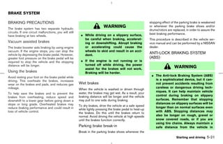 BRAKE SYSTEM

BRAKING PRECAUTIONS                                                                                         stopping effect of the parking brake is weakened
The brake system has two separate hydraulic
                                                                          WARNING                           or whenever the parking brake shoes and/or
                                                                                                            drums/rotors are replaced, in order to assure the
circuits. If one circuit malfunctions, you will still                                                       best braking performance.
have braking at two wheels.                              ¼ While driving on a slippery surface,
                                                           be careful when braking, accelerat-              This procedure is described in the vehicle ser-
Vacuum assisted brakes                                     ing or downshifting. Abrupt braking              vice manual and can be performed by a NISSAN
The brake booster aids braking by using engine             or accelerating could cause the                  dealer.
vacuum. If the engine stops, you can stop the              wheels to skid and result in an acci-
vehicle by depressing the brake pedal. However,            dent.
                                                                                                            ANTI-LOCK BRAKING SYSTEM
greater foot pressure on the brake pedal will be                                                            (ABS)
required to stop the vehicle and the stopping            ¼ If the engine is not running or is
distance will be longer.                                   turned off while driving, the power
                                                           assist for the brakes will not work.
                                                                                                                              WARNING
Using the brakes                                           Braking will be harder.
                                                                                                             ¼ The Anti-lock Braking System (ABS)
Avoid resting your foot on the brake pedal while
driving. This overheats the brakes, increases                                                                  is a sophisticated device, but it can-
wear on the brakes and pads, and reduces gas            Wet brakes                                             not prevent accidents resulting from
mileage.                                                                                                       careless or dangerous driving tech-
                                                        When the vehicle is washed or driven through
                                                        water, the brakes may get wet. As a result, your       niques. It can help maintain vehicle
To help save the brakes and to prevent the
                                                        braking distance will be longer and the vehicle        control during braking on slippery
brakes from overheating, reduce speed and
downshift to a lower gear before going down a           may pull to one side during braking.                   surfaces. Remember that stopping
slope or long grade. Overheated brakes may                                                                     distances on slippery surfaces will be
                                                        To dry brakes, drive the vehicle at a safe speed
reduce braking performance and could result in                                                                 longer than on normal surfaces even
                                                        while lightly pressing the brake pedal to heat-up
loss of vehicle control.                                the brakes. Do this until the brakes return to         with ABS. Stopping distances may
                                                        normal. Avoid driving the vehicle at high speeds       also be longer on rough, gravel or
                                                        until the brakes function correctly.                   snow covered roads, or if you are
                                                                                                               using tire chains. Always maintain a
                                                        Parking brake break-in                                 safe distance from the vehicle in
                                                        Break in the parking brake shoes whenever the
                                                                                                                                Starting and driving   5-21



                                                                                               ੬ 07.7.25/Z33-D/V5.0 ੭
 