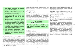 helps the driver maintain steering control and        ABS warning light on the instrument panel. The
    front of you. Ultimately, the driver is        helps to minimize swerving and spinning on            brake system then operates normally, but with-
    responsible for safety.                        slippery surfaces.                                    out anti-lock assistance.
 ¼ Tire type and condition may also af-            Using the system                                      If the ABS warning light illuminates during the
   fect braking effectiveness.                                                                           self-test or while driving, have the vehicle
                                                   Depress the brake pedal and hold it down.             checked by a NISSAN dealer.
 — When replacing tires, install the               Depress the brake pedal with firm steady pres-
   specified size of tires on all four             sure, but do not pump the brakes. The ABS will        Normal operation
   wheels.                                         operate to prevent the wheels from locking up.        The ABS operates at speeds above 3 to 6 MPH
                                                   Steer the vehicle to avoid obstacles.                 (5 to 10 km/h). The speed varies according to
 — When installing a spare tire, make
                                                                                                         road conditions.
   sure that it is the proper size and type
   as specified on the Tire and Loading                               WARNING                            When the ABS senses that one or more wheels
   Information label. See “Tire and                                                                      are close to locking up, the actuator rapidly
   Loading Information label” in the “9.            Do not pump the brake pedal. Doing so                applies and releases hydraulic pressure. This
   Technical and consumer informa-                  may result in increased stopping dis-                action is similar to pumping the brakes very
                                                                                                         quickly. You may feel a pulsation in the brake
   tion” section of this manual.                    tances.
                                                                                                         pedal and hear a noise from under the hood or
 — For   detailed   information,    see                                                                  feel a vibration from the actuator when it is
   “Wheels and tires” in the “8. Mainte-           Self-test feature                                     operating. This is normal and indicates that the
   nance and do-it-yourself” section of                                                                  ABS is operating properly. However, the pulsa-
                                                   The ABS includes electronic sensors, electric         tion may indicate that road conditions are haz-
   this manual.
                                                   pumps, hydraulic solenoids and a computer. The        ardous and extra care is required while driving.
                                                   computer has a built-in diagnostic feature that
The Anti-lock Braking System (ABS) controls        tests the system each time you start the engine
the brakes so the wheels do not lock during hard   and move the vehicle at a low speed in forward
braking or when braking on slippery surfaces.      or reverse. When the self-test occurs, you may
The system detects the rotation speed at each      hear a “clunk” noise and/or feel a pulsation in the
wheel and varies the brake fluid pressure to       brake pedal. This is normal and does not indicate
prevent each wheel from locking and sliding. By    a malfunction. If the computer senses a malfunc-
preventing each wheel from locking, the system     tion, it switches the ABS off and illuminates the
5-22 Starting and driving



                                                                                           ੬ 07.7.25/Z33-D/V5.0 ੭
 