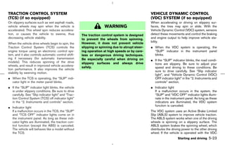 TRACTION CONTROL SYSTEM                                                                           VEHICLE DYNAMIC CONTROL
(TCS) (if so equipped)                                                                            (VDC) SYSTEM (if so equipped)
On slippery surfaces such as wet asphalt roads,                                                   When accelerating or driving on slippery sur-
vehicle wheels may spin when the vehicle is                          WARNING                      faces, the tires may spin or slide. With the
accelerated. This wheel spin reduces accelera-                                                    Vehicle Dynamic Control (VDC) system, sensors
tion, or causes the vehicle to swerve, thus           The traction control system is designed     detect these movements and control the braking
decreasing vehicle stability.                         to prevent the wheels from spinning.        and engine output to help improve vehicle sta-
                                                      However, it does not prevent vehicle        bility.
When the vehicle drive wheels begin to spin, the
Traction Control System (TCS) controls the            slipping or spinning due to abrupt steer-   ¼ When the VDC system is operating, the
engine torque using an electronic control sys-        ing operation at high speeds or by care-      “SLIP” indicator in the instrument panel
tem, and it also controls automatic control shift-    less or dangerous driving techniques.         blinks.
ing if necessary (for automatic transmission          Be especially careful when driving on       ¼ If the “SLIP” indicator blinks, the road condi-
models). This reduces spinning of the drive           slippery surfaces and always drive            tions are slippery. Be sure to adjust your
wheels, and result in improved vehicle accelera-
                                                      safely.                                       speed and driving to these conditions. Be
tion performance. It also improves the vehicle
                                                                                                    sure to drive carefully. See “Slip indicator
stability by swerving motion.
                                                                                                    light”, and “Vehicle Dynamic Control (VDC)
¼ When the TCS is operating, the “SLIP” indi-                                                       OFF indicator light” in the “2. Instruments and
  cator light in the meter panel blinks.                                                            controls” section.
¼ If the “SLIP” indicator light blinks, the vehicle                                               ¼ Indicator light
  is under slippery conditions. Be sure to drive                                                    If a malfunction occurs in the system, the
  carefully. See “Slip indicator light” and “Trac-                                                  “SLIP” and “VDC OFF” indicator lights illumi-
  tion Control System (TCS) off indicator light”                                                    nate in the instrument panel. As long as these
  in the “2. Instruments and controls” section.                                                     indicators are illuminated, the VDC system
                                                                                                    function is canceled.
¼ Indicator light
  If a malfunction occurs in the TCS, the “SLIP”                                                  The VDC system uses an Active Brake Limited
  and “TCS OFF” indicator lights come on in                                                       Slip (ABLS) system to improve vehicle traction.
  the instrument panel. As long as these indi-                                                    The ABLS system works when one of the driving
  cator lights are illuminated, the traction con-                                                 wheels is spinning on a slippery surface. The
  trol function (except the ABS) is canceled.                                                     ABLS system brakes the spinning wheel, which
  The vehicle will behaves like a model without                                                   distributes the driving power to the other driving
  the TCS.                                                                                        wheel. If the vehicle is operated with the VDC
                                                                                                                      Starting and driving   5-23



                                                                                       ੬ 07.7.25/Z33-D/V5.0 ੭
 
