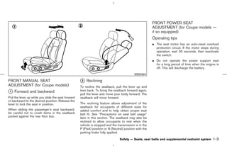 FRONT POWER SEAT
                                                                                                          ADJUSTMENT (for Coupe models —
                                                                                                          if so equipped)
                                                                                                          Operating tips
                                                                                                          ¼ The seat motor has an auto-reset overload
                                                                                                            protection circuit. If the motor stops during
                                                                                                            operation, wait 30 seconds, then reactivate
                                                                                                            the switch.
                                                                                                          ¼ Do not operate the power support seat
                                                                                                            for a long period of time when the engine is
                                                                                                            off. This will discharge the battery.
                                                                                             SSS0394

FRONT MANUAL SEAT                                    k Reclining
                                                     2
ADJUSTMENT (for Coupe models)                        To recline the seatback, pull the lever up and
k Forward and backward
1                                                    lean back. To bring the seatback forward again,
                                                     pull the lever and move your body forward. The
Pull the lever up while you slide the seat forward   seatback will move forward.
or backward to the desired position. Release the
lever to lock the seat in position.                  The reclining feature allows adjustment of the
                                                     seatback for occupants of different sizes for
When sliding the passenger’s seat backward,          added comfort and to help obtain proper seat
be careful not to crush items in the seatback        belt fit. See “Precautions on seat belt usage”
pocket against the rear floor box.                   later in this section. The seatback may also be
                                                     reclined to allow occupants to rest when the
                                                     vehicle is stopped and the transmission is in the
                                                     P (Park) position or N (Neutral) position with the
                                                     parking brake fully applied.

                                                                                  Safety — Seats, seat belts and supplemental restraint system      1-3



                                                                                            ੬ 07.7.25/Z33-D/V5.0 ੭
 