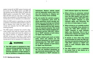 system turned off, all VDC system functions will
be turned off. The ABLS system and ABS will             techniques. Reduce vehicle speed            both indicator lights may illuminate.
still operate with the VDC system off. When the         and be especially careful when driv-
                                                                                                  ¼ When driving on extremely inclined
ABLS system is activated, the “SLIP” indicator          ing and cornering on slippery sur-
                                                                                                    surfaces such as higher banked cor-
light will blink and you may hear a clunk noise         faces and always drive carefully.
                                                                                                    ners, the VDC system may not oper-
and/or feel a pulsation in the brake pedal. This is
                                                      ¼ Do not modify the vehicle’s suspen-         ate properly and the “VDC OFF” indi-
normal and is not an indication of a malfunction.
                                                        sion. If suspension parts such as           cator or “SLIP” indicator or both
While the VDC system is operating, you may feel         shock absorbers, struts, springs, sta-      indicator lights may illuminate. Do
a pulsation in the brake pedal and hear a noise or      bilizer bars and bushings and wheels        not drive on these types of roads.
feel a vibration from under the hood. This is           are not NISSAN-approved or are ex-
normal and indicates that the VDC system is                                                       ¼ When driving on an unstable surface
                                                        tremely deteriorated the VDC system
working properly.                                                                                   such as a turntable, ferry, elevator or
                                                        may not operate properly. This could
                                                                                                    ramp, the “VDC OFF” indicator or
The VDC system computer has a built-in diag-            adversely affect vehicle handling per-
                                                                                                    “SLIP” indicator or both indicator
nostic feature that tests the system each time          formance, and the “VDC OFF” indica-
                                                                                                    lights may illuminate. This is not a
you start the engine and move the vehicle at a          tor or “SLIP” indicator or both indica-
                                                                                                    malfunction. Restart the engine after
low speed forward or backward. When the                 tor lights may illuminate.
                                                                                                    driving onto a stable surface.
self-test occurs, you may hear a clunk noise
                                                      ¼ If brake related parts such as brake
and/or feel a pulsation in the brake pedal. This is                                               ¼ If wheels or tires other than those
normal and is not an indication of a malfunction.       pads, rotors and calipers are not
                                                                                                    recommended are used, the VDC sys-
                                                        standard equipment or are extremely
                                                                                                    tem may not operate properly and the
                                                        deteriorated, the “VDC OFF” indica-
                   WARNING                              tor or “SLIP” indicator or both indica-
                                                                                                    “VDC OFF” indicator or “SLIP” indi-
                                                                                                    cator or both indicator lights may
                                                        tor lights may illuminate.
 ¼ The VDC system is designed to help                                                               illuminate.
                                                      ¼ If engine related parts such as a muf-
   improve driving stability but does not                                                         ¼ The VDC system is not a substitute
   prevent accidents due to abrupt                      fler are not standard equipment or
                                                                                                    for winter tires or tire chains on a
   steering operation at high speeds or                 are extremely deteriorated, the “VDC
                                                                                                    snow-covered road.
   due to careless or dangerous driving                 OFF” indicator or “SLIP” indicator or


5-24 Starting and driving



                                                                                       ੬ 07.7.25/Z33-D/V5.0 ੭
 