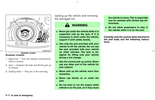 Jacking up the vehicle and removing
                                                                                                    the vehicle to move. This is especially
                                                   the damaged tire
                                                                                                    true for vehicles with limited slip dif-
                                                                                                    ferentials.
                                                                   WARNING
                                                                                                 ¼ Do not allow passengers to stay in
                                                                                                   the vehicle while it is on the jack.
                                                    ¼ Never get under the vehicle while it is
                                                      supported only by the jack. If it is
                                                      necessary to work under the vehicle,      Carefully read the caution label attached to
                                                      support it with safety stands.            the jack body and the following instruc-
                                                                                                tions.
                                                    ¼ Use only the jack provided with your
                                                      vehicle to lift the vehicle. Do not use
                                                      the jack provided with your vehicle
                                       SCE0491
                Roadster models                       on other vehicles. The jack is de-
Roadster models:                                      signed for lifting only your vehicle
                                                      during a tire change.
1. Spare tire — Turn the retainer counterclock-
   wise to remove.                                  ¼ Use the correct jack up points. Never
2. Jack — Unfasten the belt and lift the jack up      use any other part of the vehicle for
   to remove.                                         jack support.
3. Jacking tools — They are in the tool bag.        ¼ Never jack up the vehicle more than
                                                      necessary.
                                                    ¼ Never use blocks on or under the
                                                      jack.
                                                    ¼ Do not start or run the engine while
                                                      vehicle is on the jack, as it may cause


6-4 In case of emergency



                                                                                     ੬ 07.7.25/Z33-D/V5.0 ੭
 