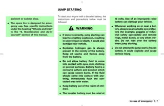 JUMP STARTING

                                         To start your engine with a booster battery, the
  accident or sudden stop.               instructions and precautions below must be           12 volts. Use of an improperly rated
                                         followed.                                            battery can damage your vehicle.
¼ The spare tire is designed for emer-
  gency use. See specific instructions                                                      ¼ Whenever working on or near a bat-
  under the heading “Wheels and tires”                     WARNING                            tery, always wear suitable eye protec-
  in the “8. Maintenance and do-it-                                                           tors (for example, goggles or indus-
  yourself” section of this manual.       ¼ If done incorrectly, jump starting can            trial safety spectacles) and remove
                                            lead to a battery explosion, resulting            rings, metal bands, or any other jew-
                                            in severe injury or death. It could also          elry. Do not lean over the battery
                                            damage your vehicle.                              when jump starting.
                                          ¼ Explosive hydrogen gas is always                ¼ Do not attempt to jump start a frozen
                                            present in the vicinity of the battery.           battery. It could explode and cause
                                            Keep all sparks and flames away                   serious injury.
                                            from the battery.
                                          ¼ Do not allow battery fluid to come
                                            into contact with eyes, skin, clothing
                                            or painted surfaces. Battery fluid is a
                                            corrosive sulfuric acid solution which
                                            can cause severe burns. If the fluid
                                            should come into contact with any-
                                            thing, immediately flush the con-
                                            tacted area with water.
                                          ¼ Keep battery out of the reach of chil-
                                            dren.
                                          ¼ The booster battery must be rated at


                                                                                                            In case of emergency   6-7



                                                                               ੬ 07.7.25/Z33-D/V5.0 ੭
 