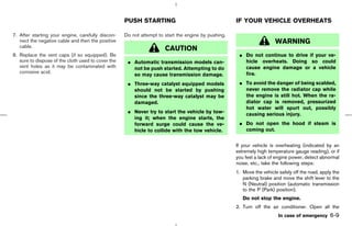 PUSH STARTING                                    IF YOUR VEHICLE OVERHEATS

7. After starting your engine, carefully discon-    Do not attempt to start the engine by pushing.
   nect the negative cable and then the positive                                                                       WARNING
   cable.
                                                                      CAUTION
8. Replace the vent caps (if so equipped). Be                                                         ¼ Do not continue to drive if your ve-
   sure to dispose of the cloth used to cover the    ¼ Automatic transmission models can-               hicle overheats. Doing so could
   vent holes as it may be contaminated with           not be push started. Attempting to do            cause engine damage or a vehicle
   corrosive acid.                                                                                      fire.
                                                       so may cause transmission damage.
                                                     ¼ Three-way catalyst equipped models             ¼ To avoid the danger of being scalded,
                                                       should not be started by pushing                 never remove the radiator cap while
                                                       since the three-way catalyst may be              the engine is still hot. When the ra-
                                                       damaged.                                         diator cap is removed, pressurized
                                                                                                        hot water will spurt out, possibly
                                                     ¼ Never try to start the vehicle by tow-           causing serious injury.
                                                       ing it; when the engine starts, the
                                                       forward surge could cause the ve-              ¼ Do not open the hood if steam is
                                                       hicle to collide with the tow vehicle.           coming out.


                                                                                                     If your vehicle is overheating (indicated by an
                                                                                                     extremely high temperature gauge reading), or if
                                                                                                     you feel a lack of engine power, detect abnormal
                                                                                                     noise, etc., take the following steps:
                                                                                                     1. Move the vehicle safely off the road, apply the
                                                                                                        parking brake and move the shift lever to the
                                                                                                        N (Neutral) position (automatic transmission
                                                                                                        to the P (Park) position).
                                                                                                        Do not stop the engine.
                                                                                                     2. Turn off the air conditioner. Open all the
                                                                                                                         In case of emergency     6-9



                                                                                         ੬ 07.7.25/Z33-D/V5.0 ੭
 