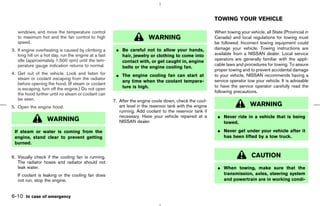 TOWING YOUR VEHICLE

   windows, and move the temperature control                                                               When towing your vehicle, all State (Provincial in
   to maximum hot and the fan control to high                           WARNING                            Canada) and local regulations for towing must
   speed.                                                                                                  be followed. Incorrect towing equipment could
3. If engine overheating is caused by climbing a       ¼ Be careful not to allow your hands,               damage your vehicle. Towing instructions are
   long hill on a hot day, run the engine at a fast      hair, jewelry or clothing to come into            available from a NISSAN dealer. Local service
   idle (approximately 1,500 rpm) until the tem-                                                           operators are generally familiar with the appli-
                                                         contact with, or get caught in, engine
   perature gauge indication returns to normal.                                                            cable laws and procedures for towing. To assure
                                                         belts or the engine cooling fan.
                                                                                                           proper towing and to prevent accidental damage
4. Get out of the vehicle. Look and listen for         ¼ The engine cooling fan can start at               to your vehicle, NISSAN recommends having a
   steam or coolant escaping from the radiator                                                             service operator tow your vehicle. It is advisable
                                                         any time when the coolant tempera-
   before opening the hood. (If steam or coolant
                                                         ture is high.                                     to have the service operator carefully read the
   is escaping, turn off the engine.) Do not open
                                                                                                           following precautions.
   the hood further until no steam or coolant can
   be seen.                                           7. After the engine cools down, check the cool-
5. Open the engine hood.                                 ant level in the reservoir tank with the engine                     WARNING
                                                         running. Add coolant to the reservoir tank if
                                                         necessary. Have your vehicle repaired at a         ¼ Never ride in a vehicle that is being
                   WARNING                               NISSAN dealer.                                       towed.
 If steam or water is coming from the                                                                       ¼ Never get under your vehicle after it
 engine, stand clear to prevent getting                                                                       has been lifted by a tow truck.
 burned.


6. Visually check if the cooling fan is running.                                                                              CAUTION
   The radiator hoses and radiator should not
   leak water.                                                                                              ¼ When towing, make sure that the
   If coolant is leaking or the cooling fan does                                                              transmission, axles, steering system
   not run, stop the engine.                                                                                  and powertrain are in working condi-


6-10 In case of emergency



                                                                                             ੬ 07.7.25/Z33-D/V5.0 ੭
 