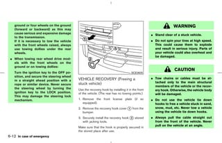 ground or four wheels on the ground                                                                         WARNING
   (forward or backward) as this may
   cause serious and expensive damage                                                            ¼ Stand clear of a stuck vehicle.
   to the transmission.
   If it is necessary to tow the vehicle                                                         ¼ Do not spin your tires at high speed.
   with the front wheels raised, always                                                            This could cause them to explode
   use towing dollies under the rear                                                               and result in serious injury. Parts of
   wheels.                                                                                         your vehicle could also overheat and
                                                                                                   be damaged.
 ¼ When towing rear wheel drive mod-
   els with the front wheels on the
   ground or on towing dollies:
                                                                                                                CAUTION
   Turn the ignition key to the OFF po-                                             SCE0605
   sition, and secure the steering wheel
                                           VEHICLE RECOVERY (Freeing a                           ¼ Tow chains or cables must be at-
   in a straight ahead position with a
                                           stuck vehicle)                                          tached only to the main structural
   rope or similar device. Never secure
                                                                                                   members of the vehicle or the recov-
   the steering wheel by turning the       Use the recovery hook by installing it in the front     ery hook. Otherwise, the vehicle body
   ignition key to the LOCK position.      of the vehicle. (The rear has no towing points.)        will be damaged.
   This may damage the steering lock
   mechanism.                              1. Remove the front license plate (if so              ¼ Do not use the vehicle tie down
                                              equipped).                                           hooks to free a vehicle stuck in sand,
                                           2. Remove the recovery hook cover k from the
                                                                             1                     snow, mud, etc. Never tow a vehicle
                                              bumper.                                              using the vehicle tie down hooks.
                                           3. Securely install the recovery hook k stored
                                                                                 2               ¼ Always pull the cable straight out
                                              with jacking tools.                                  from the front of the vehicle. Never
                                                                                                   pull on the vehicle at an angle.
                                           Make sure that the hook is properly secured in
                                           the stored place after use.
6-12 In case of emergency



                                                                                   ੬ 07.7.25/Z33-D/V5.0 ੭
 