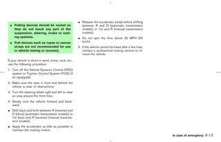 ¼ Release the accelerator pedal before shifting
 ¼ Pulling devices should be routed so                 between R and D (automatic transmission
   they do not touch any part of the                   models) or 1st and R (manual transmission
   suspension, steering, brake or cool-                models).
   ing systems.                                      ¼ Do not spin the tires above 35 MPH (55
 ¼ Pull devices such as ropes or canvas                km/h).
   straps are not recommended for use                5. If the vehicle cannot be freed after a few tries,
   in vehicle towing or recovery.                       contact a professional towing service to re-
                                                        move the vehicle.

If your vehicle is stuck in sand, snow, mud, etc.,
use the following procedure:
1. Turn off the Vehicle Dynamic Control (VDC)
   system or Traction Control System (TCS) (if
   so equipped).
2. Make sure the area in front and behind the
   vehicle is clear of obstructions.
3. Turn the steering wheel right and left to clear
   an area around the front tires.
4. Slowly rock the vehicle forward and back-
   ward.
¼ Shift back and forth between R (reverse) and
  D (drive) (automatic transmission models) or
  1st (low) and R (reverse) (manual transmis-
  sion models).
¼ Apply the accelerator as little as possible to
  maintain the rocking motion.
                                                                                                                   In case of emergency   6-13



                                                                                              ੬ 07.7.25/Z33-D/V5.0 ੭
 