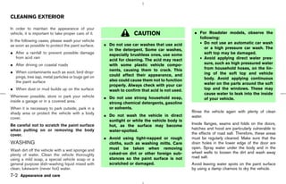 CLEANING EXTERIOR

In order to maintain the appearance of your
vehicle, it is important to take proper care of it.                  CAUTION                      ¼ For Roadster models, observe the
                                                                                                    following:
In the following cases, please wash your vehicle
                                                      ¼ Do not use car washes that use acid         • Do not use an automatic car wash
as soon as possible to protect the paint surface.
                                                        in the detergent. Some car washes,            or a high pressure car wash. The
¼ After a rainfall to prevent possible damage           especially brushless ones, use some           soft top may be damaged.
  from acid rain
                                                        acid for cleaning. The acid may react       • Avoid applying direct water pres-
¼ After driving on coastal roads                        with some plastic vehicle compo-              sure, such as high pressured water
                                                        nents, causing them to crack. This            from household hoses, on the lin-
¼ When contaminants such as soot, bird drop-                                                          ing of the soft top and vehicle
  pings, tree sap, metal particles or bugs get on       could affect their appearance, and
                                                        also could cause them not to function         body. Avoid applying continuous
  the paint surface                                                                                   water on the parts around the soft
                                                        properly. Always check with your car
¼ When dust or mud builds up on the surface             wash to confirm that acid is not used.        top and the windows. These may
                                                                                                      cause water to leak into the inside
Whenever possible, store or park your vehicle         ¼ Do not use strong household soap,             of your vehicle.
inside a garage or in a covered area.                   strong chemical detergents, gasoline
When it is necessary to park outside, park in a         or solvents.
shady area or protect the vehicle with a body                                                    Rinse the vehicle again with plenty of clean
                                                      ¼ Do not wash the vehicle in direct        water.
cover.
                                                        sunlight or while the vehicle body is
Be careful not to scratch the paint surface             hot, as the surface may become           Inside flanges, seams and folds on the doors,
when putting on or removing the body                                                             hatches and hood are particularly vulnerable to
                                                        water-spotted.
cover.                                                                                           the effects of road salt. Therefore, these areas
                                                      ¼ Avoid using tight-napped or rough        must be regularly cleaned. Make sure that the
WASHING                                                 cloths, such as washing mitts. Care      drain holes in the lower edge of the door are
                                                        must be taken when removing              open. Spray water under the body and in the
Wash dirt off the vehicle with a wet sponge and
                                                        caked-on dirt or other foreign sub-      wheel wells to loosen the dirt and wash away
plenty of water. Clean the vehicle thoroughly
                                                        stances so the paint surface is not      road salt.
using a mild soap, a special vehicle soap or a
general purpose dish-washing liquid mixed with          scratched or damaged.                    Avoid leaving water spots on the paint surface
clean, lukewarm (never hot) water.                                                               by using a damp chamois to dry the vehicle.
7-2 Appearance and care



                                                                                      ੬ 07.7.25/Z33-D/V5.0 ੭
 