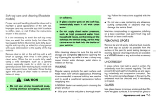 Soft top care and cleaning (Roadster                                                                       ing. Follow the instructions supplied with the
                                                         or solvents.                                      wax.
models)
                                                      ¼ If glass cleaner gets on the soft top,          ¼ Do not use a wax containing any abrasives,
Proper care and handling should be observed to
                                                        immediately wash it off with clean                cutting compounds or cleaners that may
maintain a good appearance of the soft top.
Improper care may cause the top cloth’s surface         water.                                            damage the vehicle finish.
to stiffen, stain, or mat. Follow the instructions    ¼ Do not apply direct water pressure,             Machine compounding or aggressive polishing
shown in this section.                                  such as high pressured water from               on a base coat/clear coat paint finish may dull
It is not necessary to wash the soft top every          household hoses, on the lining of the           the finish or leave swirl marks.
time you wash the vehicle body, but clean the           soft top and vehicle body, as this may          REMOVING SPOTS
top regularly before it becomes quite dirty. Leav-      cause water to leak into the inside of
ing the soft top dirty or soiled for a long period      your vehicle.                                   Remove tar and oil spots, industrial dust, insects,
will cause deterioration to the quality of the top                                                      and tree sap as quickly as possible from the
material.                                                                                               surface of the paint to avoid lasting damage or
                                                     After cleaning, always be sure the top and its     staining. Special cleaning products are available
Remove dust or dirt on the soft top with a soft      storage are completely dry before opening the      at a NISSAN dealer or any automotive accessory
brush or sponge, then rinse it with plenty of        top. Opening the top while it is wet or damp may   store.
clean water. When the top is quite dirty, wash       cause interior water damage, water stains or
using a mild detergent, such as a general            mildew on the top.                                 UNDERBODY
cleaner especially made for a cloth top or a
general purpose dish-washing liquid, mixed with      WAXING                                             In areas where road salt is used in winter, the
clean, lukewarm (never hot) water. Rinse the top                                                        underbody must be cleaned regularly. This will
again with plenty of clean water to remove all       Regular waxing protects the paint surface and      prevent dirt and salt from building up and caus-
traces of soap.                                      helps retain new vehicle appearance. Polishing     ing underbody and suspension corrosion. Be-
                                                     is recommended to remove built-up wax residue      fore the winter period and again in the spring, the
                                                     and to avoid a weathered appearance before         underseal must be checked and, if necessary,
                   CAUTION                           reapplying wax.                                    re-treated.

 ¼ Do not use strong household soap,                 A NISSAN dealer can assist you in choosing the     GLASS
   strong chemical detergents, gasoline              proper product.
                                                                                                        Use glass cleaner to remove smoke and dust film
                                                     ¼ Wax your vehicle only after a thorough wash-     from the glass surfaces. It is normal for glass to
                                                                                                                             Appearance and care      7-3



                                                                                           ੬ 07.7.25/Z33-D/V5.0 ੭
 