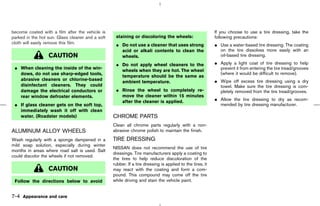 become coated with a film after the vehicle is                                                             If you choose to use a tire dressing, take the
parked in the hot sun. Glass cleaner and a soft    staining or discoloring the wheels:                     following precautions:
cloth will easily remove this film.                ¼ Do not use a cleaner that uses strong                 ¼ Use a water-based tire dressing. The coating
                                                     acid or alkali contents to clean the                    on the tire dissolves more easily with an
                  CAUTION                            wheels.                                                 oil-based tire dressing.

                                                   ¼ Do not apply wheel cleaners to the                    ¼ Apply a light coat of tire dressing to help
 ¼ When cleaning the inside of the win-                                                                      prevent it from entering the tire tread/grooves
                                                     wheels when they are hot. The wheel
   dows, do not use sharp-edged tools,                                                                       (where it would be difficult to remove).
                                                     temperature should be the same as
   abrasive cleaners or chlorine-based                                                                     ¼ Wipe off excess tire dressing using a dry
                                                     ambient temperature.
   disinfectant cleaners. They could                                                                         towel. Make sure the tire dressing is com-
   damage the electrical conductors or             ¼ Rinse the wheel to completely re-                       pletely removed from the tire tread/grooves.
   rear window defroster elements.                   move the cleaner within 15 minutes
                                                     after the cleaner is applied.                         ¼ Allow the tire dressing to dry as recom-
 ¼ If glass cleaner gets on the soft top,                                                                    mended by tire dressing manufacturer.
   immediately wash it off with clean
   water. (Roadster models)                       CHROME PARTS
                                                  Clean all chrome parts regularly with a non-
ALUMINUM ALLOY WHEELS                             abrasive chrome polish to maintain the finish.

Wash regularly with a sponge dampened in a        TIRE DRESSING
mild soap solution, especially during winter
                                                  NISSAN does not recommend the use of tire
months in areas where road salt is used. Salt
                                                  dressings. Tire manufacturers apply a coating to
could discolor the wheels if not removed.
                                                  the tires to help reduce discoloration of the
                                                  rubber. If a tire dressing is applied to the tires, it
                  CAUTION                         may react with the coating and form a com-
                                                  pound. This compound may come off the tire
 Follow the directions below to avoid             while driving and stain the vehicle paint.


7-4 Appearance and care



                                                                                             ੬ 07.7.25/Z33-D/V5.0 ੭
 