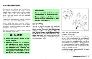 CLEANING INTERIOR

Occasionally remove loose dust from the interior
trim, plastic parts and seats using a vacuum             natural finish.
cleaner or soft bristled brush. Wipe the vinyl and    ¼ Never use fabric protectors unless
leather surfaces with a clean, soft cloth damp-
                                                        recommended by the manufacturer.
ened in mild soap solution, then wipe clean with
a dry soft cloth.                                     ¼ Do not use glass or plastic cleaner on
                                                        meter or gauge lens covers. It may
Regular care and cleaning is required in order to
maintain the appearance of the leather.                 damage the lens cover.

Before using any fabric protector, read the
manufacturer’s recommendations. Some fabric          FLOOR MATS
protectors contain chemicals that may stain or       The use of genuine NISSAN floor mats can
bleach the seat material.                            extend the life of your vehicle carpet and make it
                                                     easier to clean the interior. No matter what
Use a cloth dampened only with water, to clean                                                                                                   SAI0012
                                                     mats are used, be sure they are fitted for
the meter and gauge lens.
                                                     your vehicle and are properly positioned in          Floor mat positioning aid
                                                     the footwell to prevent interference with
                   CAUTION                           pedal operation. Mats should be maintained
                                                                                                          (driver’s side only)
                                                     with regular cleaning and replaced if they be-       This model includes a front floor mat bracket to
 ¼ Never use benzine, thinner or any                 come excessively worn.                               act as a floor mat positioning aid. NISSAN floor
   similar material.                                                                                      mats have been specially designed for your
                                                                                                          vehicle model. The driver’s side floor mat has a
 ¼ Small dirt particles can be abrasive                                                                   grommet hole incorporated in it. Simply position
   and damaging to leather surfaces                                                                       the mat by placing the floor mat bracket through
   and should be removed promptly. Do                                                                     the floor mat grommet hole while centering the
   not use saddle soap, car waxes, pol-                                                                   mat in the floorpan contour.
   ishes, oils, cleaning fluids, solvents,                                                                Periodically check to make certain that the mats
   detergents or ammonia-based clean-                                                                     are properly positioned.
   ers as they may damage the leather

                                                                                                                             Appearance and care     7-5



                                                                                            ੬ 07.7.25/Z33-D/V5.0 ੭
 