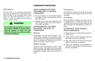 CORROSION PROTECTION

SEAT BELTS                                        MOST COMMON FACTORS                                 Temperature
The seat belts can be cleaned by wiping them      CONTRIBUTING TO VEHICLE                             A temperature increase will accelerate the rate
with a sponge dampened in a mild soap solution.   CORROSION                                           of corrosion to those parts which are not well
Allow the belts to dry completely before using    ¼ The accumulation of moisture-retaining dirt       ventilated.
them. See “Seat belt maintenance” in the “1.        and debris in body panel sections, cavities,
Safety — Seats, seat belts and supplemental                                                           Air pollution
                                                    and other areas.
restraint system” section.                                                                            Industrial pollution, the presence of salt in the air
                                                  ¼ Damage to paint and other protective coat-        in coastal areas, or heavy road salt use will
                                                    ings caused by gravel and stone chips or
                 WARNING                            minor traffic accidents.
                                                                                                      accelerate the corrosion process. Road salt will
                                                                                                      also accelerate the disintegration of paint sur-
                                                  ENVIRONMENTAL FACTORS                               faces.
 Do not allow wet seat belts to roll up in
 the retractor. NEVER use bleach, dye or          INFLUENCE THE RATE OF                               TO PROTECT YOUR VEHICLE
 chemical solvents to clean the seat              CORROSION                                           FROM CORROSION
 belts, since these may severely weaken
                                                  Moisture                                            ¼ Wash and wax your vehicle often to keep the
 the seat belt webbing.
                                                                                                        vehicle clean.
                                                  Accumulation of sand, dirt and water on the
                                                  vehicle body underside can accelerate corro-        ¼ Always check for minor damage to the paint
                                                  sion. Wet floor coverings will not dry completely     and repair it as soon as possible.
                                                  inside the vehicle, and should be removed for       ¼ Keep drain holes at the bottom of the doors
                                                  drying to avoid floor panel corrosion.                open to avoid water accumulation.
                                                  Relative humidity                                   ¼ Check the underbody for accumulation of
                                                  Corrosion will be accelerated in areas of high        sand, dirt or salt. If present, wash with water
                                                  relative humidity, especially those areas where       as soon as possible.
                                                  the temperatures stay above freezing and where
                                                  atmospheric pollution exists and road salt is
                                                  used.



7-6 Appearance and care



                                                                                         ੬ 07.7.25/Z33-D/V5.0 ੭
 