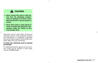 CAUTION
 ¼ Never remove dirt, sand or other de-
   bris from the passenger compart-
   ment by washing it out with a hose.
   Remove dirt with a vacuum cleaner or
   broom.
 ¼ Never allow water or other liquids to
   come in contact with electronic com-
   ponents inside the vehicle as this
   may damage them.


Chemicals used for road surface de-icing are
extremely corrosive. They accelerate corrosion
and deterioration of underbody components
such as the exhaust system, fuel and brake lines,
brake cables, floor pan and fenders.
In winter, the underbody must be cleaned
periodically.
For additional protection against rust and corro-
sion, which may be required in some areas,
consult a NISSAN dealer.




                                                                             Appearance and care   7-7



                                                    ੬ 07.7.25/Z33-D/V5.0 ੭
 
