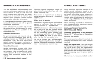 MAINTENANCE REQUIREMENTS                                                                                     GENERAL MAINTENANCE

Your new NISSAN has been designed to have            Performing general maintenance checks re-               During the normal day-to-day operation of the
minimum maintenance requirements with long           quires minimal mechanical skill and only a few          vehicle, general maintenance should be per-
service intervals to save you both time and          general automotive tools.                               formed regularly as prescribed in this section. If
money. However, some day-to-day and regular          These checks or inspections can be done by              you detect any unusual sounds, vibrations or
maintenance is essential to maintain your            yourself, a qualified technician or, if you prefer, a   smells, be sure to check for the cause or have a
NISSAN’s good mechanical condition, as well          NISSAN dealer.                                          NISSAN dealer do it promptly. In addition, you
as its emission and engine performance.                                                                      should notify a NISSAN dealer if you think that
                                                     Where to go for service:                                repairs are required.
It is the owner’s responsibility to make sure that
scheduled maintenance, as well as general            If maintenance service is required or your vehicle      When performing any checks or maintenance
maintenance, is performed.                           appears to malfunction, have the systems                work, closely observe the “Maintenance precau-
                                                     checked and tuned by a NISSAN dealer.                   tions” later in this section.
As the vehicle owner, you are the only one who
can ensure that your vehicle receives the proper     NISSAN technicians are well-trained specialists         EXPLANATION OF GENERAL
maintenance care. You are a vital link in the        and are kept up to date with the latest service
                                                     information through technical bulletins, service
                                                                                                             MAINTENANCE ITEMS
maintenance chain.
                                                     tips, and in-dealership training programs. They         Additional information on the following
Scheduled maintenance:                               are completely qualified to work on NISSAN              items with “*” is found later in this section.
For your convenience, both required and op-          vehicles before they work on your vehicle,
                                                     rather than after they have worked on it.               Outside the vehicle
tional scheduled maintenance items are de-
scribed and listed in your “NISSAN Service and       You can be confident that a NISSAN dealer’s             The maintenance items listed here should be
Maintenance Guide”. You must refer to that           service department performs the best job to             performed from time to time, unless otherwise
guide to ensure that necessary maintenance is        meet the maintenance requirements of your ve-           specified.
performed on your NISSAN at regular intervals.       hicle — in a reliable and economic way.                 Doors and engine hood: Check that all doors
General maintenance:                                                                                         and the engine hood operate smoothly as well as
                                                                                                             the trunk lid or back hatch. Also make sure that
General maintenance includes those items
                                                                                                             all latches lock securely. Lubricate if necessary.
which should be checked during normal day-to-
                                                                                                             Make sure that the secondary latch keeps the
day operation. They are essential for proper
                                                                                                             hood from opening when the primary latch is
vehicle operation. It is your responsibility to
                                                                                                             released.
perform these procedures regularly as pre-
scribed.                                                                                                     When driving in areas using road salt or other
8-2 Maintenance and do-it-yourself



                                                                                               ੬ 07.7.25/Z33-D/V5.0 ੭
 