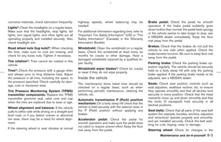 corrosive materials, check lubrication frequently.     highway speeds, wheel balancing may be                 Brake pedal: Check the pedal for smooth
                                                       needed.                                                operation. If the brake pedal suddenly goes
Lights*: Clean the headlights on a regular basis.
                                                                                                              down further than normal, the pedal feels spongy
Make sure that the headlights, stop lights, tail       For additional information regarding tires, refer to
                                                                                                              or the vehicle seems to take longer to stop, see
lights, turn signal lights, and other lights are all   “Important Tire Safety Information” (US) or “Tire
                                                                                                              a NISSAN dealer immediately. Keep the floor
operating properly and installed securely. Also        Safety Information” (Canada) in the Warranty
                                                                                                              mat away from the pedal.
check headlight aim.                                   Information Booklet.
                                                                                                              Brakes: Check that the brakes do not pull the
Road wheel nuts (lug nuts)*: When checking             Windshield: Clean the windshield on a regular
                                                                                                              vehicle to one side when applied. Check the
the tires, make sure no nuts are missing, and          basis. Check the windshield at least every six
                                                                                                              brake booster function. Be sure to keep floor mat
check for any loose nuts. Tighten if necessary.        months for cracks or other damage. Have a
                                                                                                              away from the pedal.
                                                       damaged windshield repaired by a qualified re-
Tire rotation*: Tires cannot be rotated in this
                                                       pair facility.                                         Parking brake: Check the parking brake op-
vehicle.
                                                                                                              eration regularly. The vehicle should be securely
                                                       Windshield wiper blades*: Check for cracks
Tires*: Check the pressure with a gauge often                                                                 held on a fairly steep hill with only the parking
                                                       or wear if they do not wipe properly.
and always prior to long distance trips. Adjust                                                               brake applied. If the parking brake needs to be
the pressure in all tires, including the spare, to     Inside the vehicle                                     adjusted, see a NISSAN dealer.
the pressure specified. Check carefully for dam-
                                                       The maintenance items listed here should be            Seats: Check seat position controls such as
age, cuts or excessive wear.
                                                       checked on a regular basis, such as when               seat adjusters, seatback recliner, etc. to ensure
Tire Pressure Monitoring System (TPMS)                 performing periodic maintenance, cleaning the          they operate smoothly and that all latches lock
transmitter components: Replace the TPMS               vehicle, etc.                                          securely in every position. Check that the head
transmitter grommet seal, valve core and cap                                                                  restraints move up and down smoothly and that
                                                       Automatic transmission P (Park) position
when the tires are replaced due to wear or age.                                                               the locks (if equipped) hold securely in all
                                                       mechanism: On a fairly steep hill check that the
                                                                                                              latched positions.
Wheel alignment and balance: If the vehicle            vehicle is held securely with the selector lever in
pulls to either side while driving on a straight and   the P (Park) position without applying any             Seat belts: Check that all parts of the seat belt
level road, or if you detect uneven or abnormal        brakes.                                                system (for example, buckles, anchors, adjusters
tire wear, there may be a need for wheel align-                                                               and retractors) operate properly and smoothly,
                                                       Accelerator pedal: Check the pedal for
                                                                                                              and are installed securely. Check the belt web-
ment.                                                  smooth operation and make sure the pedal does
                                                                                                              bing for cuts, fraying, wear or damage.
                                                       not catch or require uneven effort. Keep the floor
If the steering wheel or seat vibrates at normal
                                                       mat away from the pedal.                               Steering wheel: Check for changes in the
                                                                                                                       Maintenance and do-it-yourself     8-3



                                                                                                ੬ 07.7.25/Z33-D/V5.0 ੭
 