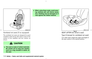 ¼ When using these seats, avoid wear-
                                                        ing clothing with soft fabrics (wool,
                                                        etc.). Clothing may be damaged as it
                                                        rubs against the netted material.




                                         SSS0272                                                                                        SPA1715
                                                                                                                     Type A
Ventilated net seats (if so equipped)                                                           SEAT LIFTER (for driver’s seat)
The ventilated net seats are designed for good                                                  Type A (except for ventilated net seat)
ventilation while driving. Net cloth is used on the
surface of the seatback and the cushion as                                                      Turn either dial to adjust the angle and height of
                                                                                                the seat cushion to the desired position.
shown.

                    CAUTION
 ¼ The seat is made of netted materials.
   Be careful not to snag your jewelry,
   such as a ring, bracelet or watch, on
   the seat.


1-6 Safety — Seats, seat belts and supplemental restraint system



                                                                                     ੬ 07.7.25/Z33-D/V5.0 ੭
 