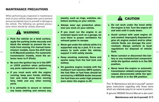 MAINTENANCE PRECAUTIONS

When performing any inspection or maintenance
work on your vehicle, always take care to prevent      jewelry, such as rings, watches, etc.                        CAUTION
serious accidental injury to yourself or damage to     before working on your vehicle.
the vehicle. The following are general precau-                                                    ¼ Do not work under the hood while
                                                     ¼ Always wear eye protection when-
tions which should be closely observed.                                                             the engine is hot. Turn the engine off
                                                       ever you work on your vehicle.
                                                                                                    and wait until it cools down.
                  WARNING                            ¼ If you must run the engine in an
                                                       enclosed space such as a garage, be        ¼ Avoid contact with used engine oil
                                                       sure there is proper ventilation for         and coolant. Improperly disposed en-
 ¼ Park the vehicle on a level surface,
                                                       exhaust gases to escape.                     gine oil, engine coolant and/or other
   apply the parking brake securely and
                                                                                                    vehicle fluids can damage the envi-
   block the wheels to prevent the ve-               ¼ Never get under the vehicle while it is
                                                                                                    ronment. Always conform to local
   hicle from moving. For manual trans-                supported only by a jack. If it is nec-
                                                                                                    regulations for disposal of vehicle
   mission models, move the shift lever                essary to work under the vehicle,
                                                                                                    fluid.
   to N (Neutral) position. For automatic              support it with safety stands.
   transmission models, move the se-                                                              ¼ Never connect or disconnect the bat-
                                                     ¼ Keep smoking materials, flame and
   lector lever to P (Park).                                                                        tery or any transistorized component
                                                       sparks away from the fuel tank and
                                                                                                    while the ignition switch is in the ON
 ¼ Be sure the ignition key is in the OFF              battery.
                                                                                                    position.
   or LOCK position when performing
                                                     ¼ On gasoline engine models with the
   any parts replacement or repairs.                                                              ¼ Never leave the engine or automatic
                                                       multiport fuel injection (MFI) system,
                                                                                                    transmission related component har-
 ¼ If you must work with the engine                    the fuel filter or fuel lines should be
                                                                                                    nesses disconnected while the igni-
   running, keep your hands, clothing,                 serviced by a NISSAN dealer because
                                                                                                    tion switch is in the ON position.
   hair and tools away from moving                     the fuel lines are under high pressure
   fans, belts and any other moving                    even when the engine is off.
   parts.                                                                                        This “8. Maintenance and do-it-yourself” section
                                                                                                 gives instructions regarding only those items
 ¼ It is advisable to secure or remove
                                                                                                 which are relatively easy for an owner to perform.
   any loose clothing and remove any
                                                                                                 A genuine NISSAN Service Manual is also avail-
                                                                                                          Maintenance and do-it-yourself      8-5



                                                                                      ੬ 07.7.25/Z33-D/V5.0 ੭
 