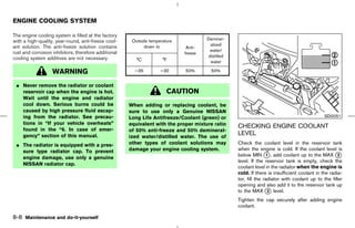 ENGINE COOLING SYSTEM

The engine cooling system is filled at the factory
                                                                                      Deminer-
with a high-quality, year-round, anti-freeze cool-     Outside temperature
                                                                                       alized
ant solution. The anti-freeze solution contains              down to          Anti-
                                                                                       water/
rust and corrosion inhibitors, therefore additional                          freeze
                                                                                      distilled
cooling system additives are not necessary.              °C          °F                water

                   WARNING                              −35         −30      50%        50%


 ¼ Never remove the radiator or coolant
   reservoir cap when the engine is hot.                               CAUTION
   Wait until the engine and radiator
   cool down. Serious burns could be                  When adding or replacing coolant, be
   caused by high pressure fluid escap-               sure to use only a Genuine NISSAN
   ing from the radiator. See precau-                 Long Life Antifreeze/Coolant (green) or                                                SDI2051
   tions in “If your vehicle overheats”               equivalent with the proper mixture ratio    CHECKING ENGINE COOLANT
   found in the “6. In case of emer-                  of 50% anti-freeze and 50% demineral-
   gency” section of this manual.                     ized water/distilled water. The use of
                                                                                                  LEVEL
 ¼ The radiator is equipped with a pres-              other types of coolant solutions may        Check the coolant level in the reservoir tank
   sure type radiator cap. To prevent                 damage your engine cooling system.          when the engine is cold. If the coolant level is
                                                                                                  below MIN k , add coolant up to the MAX k
                                                                                                                  1                                 2
   engine damage, use only a genuine
                                                                                                  level. If the reservoir tank is empty, check the
   NISSAN radiator cap.
                                                                                                  coolant level in the radiator when the engine is
                                                                                                  cold. If there is insufficient coolant in the radia-
                                                                                                  tor, fill the radiator with coolant up to the filler
                                                                                                  opening and also add it to the reservoir tank up
                                                                                                  to the MAX k level.
                                                                                                                   2

                                                                                                  Tighten the cap securely after adding engine
                                                                                                  coolant.

8-8 Maintenance and do-it-yourself



                                                                                      ੬ 07.7.25/Z33-D/V5.0 ੭
 