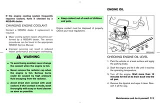 ENGINE OIL

If the engine cooling system frequently
requires coolant, have it checked by a           ¼ Keep coolant out of reach of children
NISSAN dealer.                                     and pets.

CHANGING ENGINE COOLANT
                                                Engine coolant must be disposed of properly.
Contact a NISSAN dealer if replacement is       Check your local regulations.
required.
¼ Major cooling system repairs should be per-
  formed by a NISSAN dealer. The service
  procedures can be found in the appropriate
  NISSAN Service Manual.
¼ Improper servicing can result in reduced
  heater performance and engine overheating.                                                                                              SDI2045

                 WARNING                                                                       CHECKING ENGINE OIL LEVEL
                                                                                               1. Park the vehicle on a level surface and apply
 ¼ To avoid being scalded, never change                                                           the parking brake.
   the coolant when the engine is hot.
                                                                                               2. Start the engine and let it idle until it reaches
 ¼ Never remove the radiator cap when                                                             the operating temperature.
   the engine is hot. Serious burns
                                                                                               3. Turn off the engine. Wait more than 10
   could be caused by high pressure                                                               minutes for the oil to drain back into the
   fluid escaping from the radiator.                                                              oil pan.
 ¼ Avoid direct skin contact with used                                                         4. Remove the dipstick and wipe it clean. Rein-
   coolant. If skin contact is made, wash                                                         sert it all the way.
   thoroughly with soap or hand cleaner
   as soon as possible.

                                                                                                        Maintenance and do-it-yourself        8-9



                                                                                   ੬ 07.7.25/Z33-D/V5.0 ੭
 